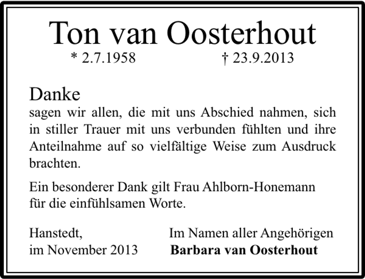 <p>Ton van Oosterhout<br />* 2.7.1958</p><p>† 23.9.2013</p><p>Danke</p><p>sagen wir allen, die mit uns Abschied nahmen, sich<br />in stiller Trauer mit uns verbunden fühlten und ihre<br />Anteilnahme auf so vielfältige Weise zum Ausdruck<br />brachten.<br />Ein besonderer Dank gilt Frau Ahlborn-Honemann<br />für die einfühlsamen Worte.<br />Hanstedt,<br />im November 2013</p><p>Im Namen aller Angehörigen<br />Barbara van Oosterhout</p>