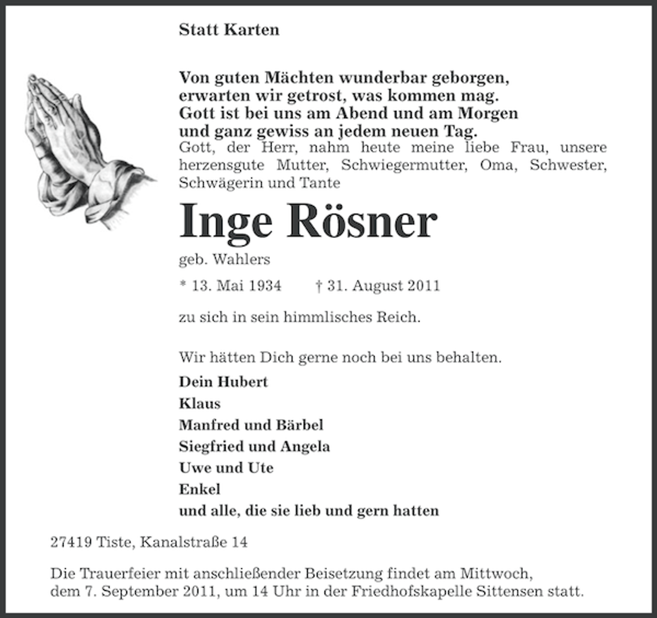 <p>Statt Karten<br />Von guten Mächten wunderbar geborgen,<br />erwarten wir getrost, was kommen mag.<br />Gott ist bei uns am Abend und am Morgen<br />und ganz gewiss an jedem neuen Tag.<br />Gott, der Herr, nahm heute meine liebe Frau, unsere<br />herzensgute Mutter, Schwiegermutter, Oma, Schwester,<br />Schwägerin und Tante</p><p>Inge Rösner<br />geb. Wahlers<br />* 13. Mai 1934</p><p>† 31. August 2011</p><p>zu sich in sein himmlisches Reich.<br />Wir hätten Dich gerne noch bei uns behalten.<br />Dein Hubert<br />Klaus<br />Manfred und Bärbel<br />Siegfried und Angela<br />Uwe und Ute<br />Enkel<br />und alle, die sie lieb und gern hatten<br />27419 Tiste, Kanalstraße 14<br />Die Trauerfeier mit anschließender Beisetzung findet am Mittwoch,<br />dem 7. September 2011, um 14 Uhr in der Friedhofskapelle Sittensen statt.</p>