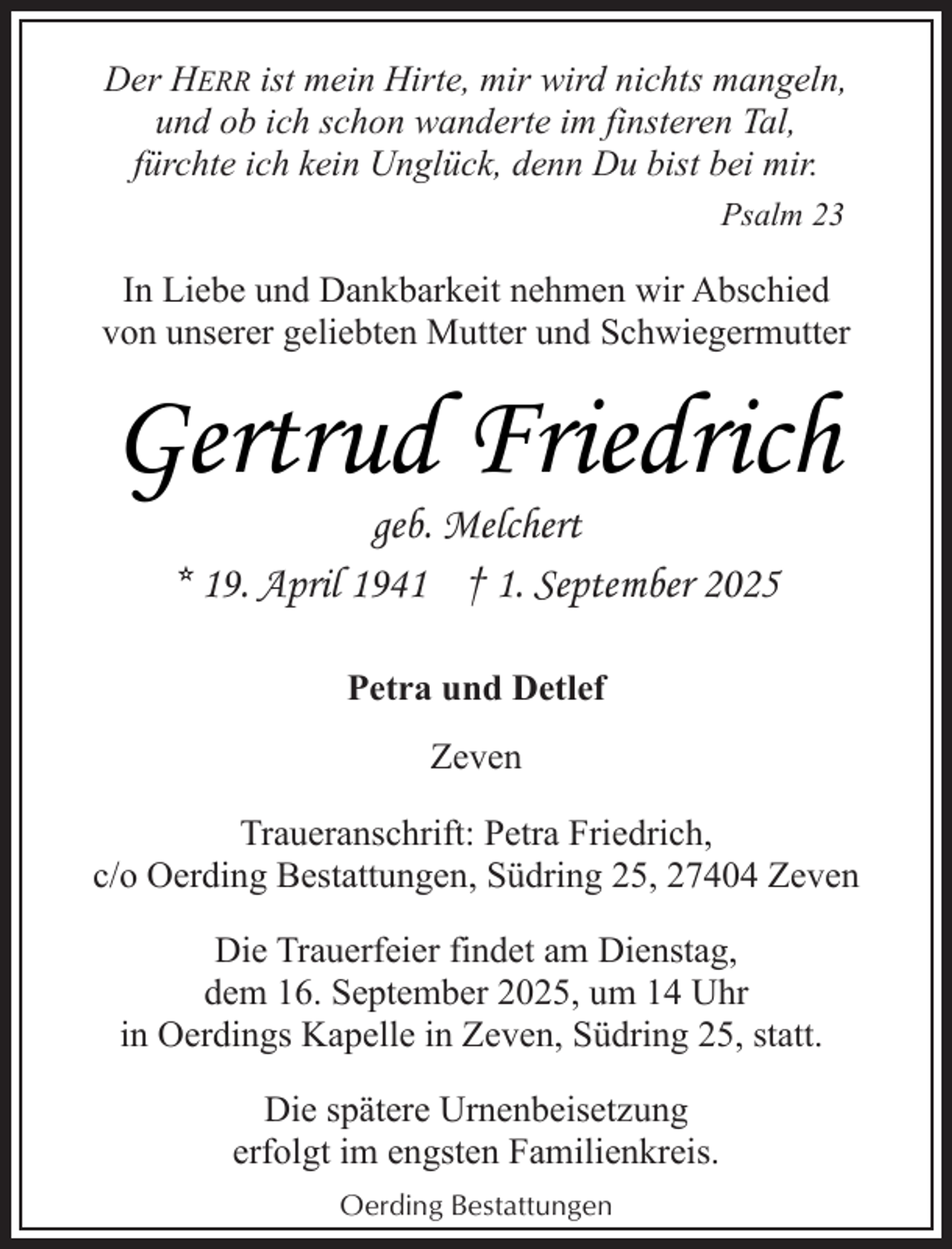 <p>Der HERR ist mein Hirte, mir wird nichts mangeln,<br />und ob ich schon wanderte im finsteren Tal,<br />fürchte ich kein Unglück, denn Du bist bei mir.<br />Psalm 23</p><p>In Liebe und Dankbarkeit nehmen wir Abschied<br />von unserer geliebten Mutter und Schwiegermutter</p><p>Gertrud Friedrich<br />geb. Melchert<br />* 19. April 1941 † 1. September 2025<br />Petra und Detlef<br />Zeven<br />Traueranschrift: Petra Friedrich,<br />c/o Oerding Bestattungen, Südring 25, 27404 Zeven<br />Die Trauerfeier findet am Dienstag,<br />dem 16. September 2025, um 14 Uhr<br />in Oerdings Kapelle in Zeven, Südring 25, statt.<br />Die spätere Urnenbeisetzung<br />erfolgt im engsten Familienkreis.<br />Oerding Bestattungen</p>