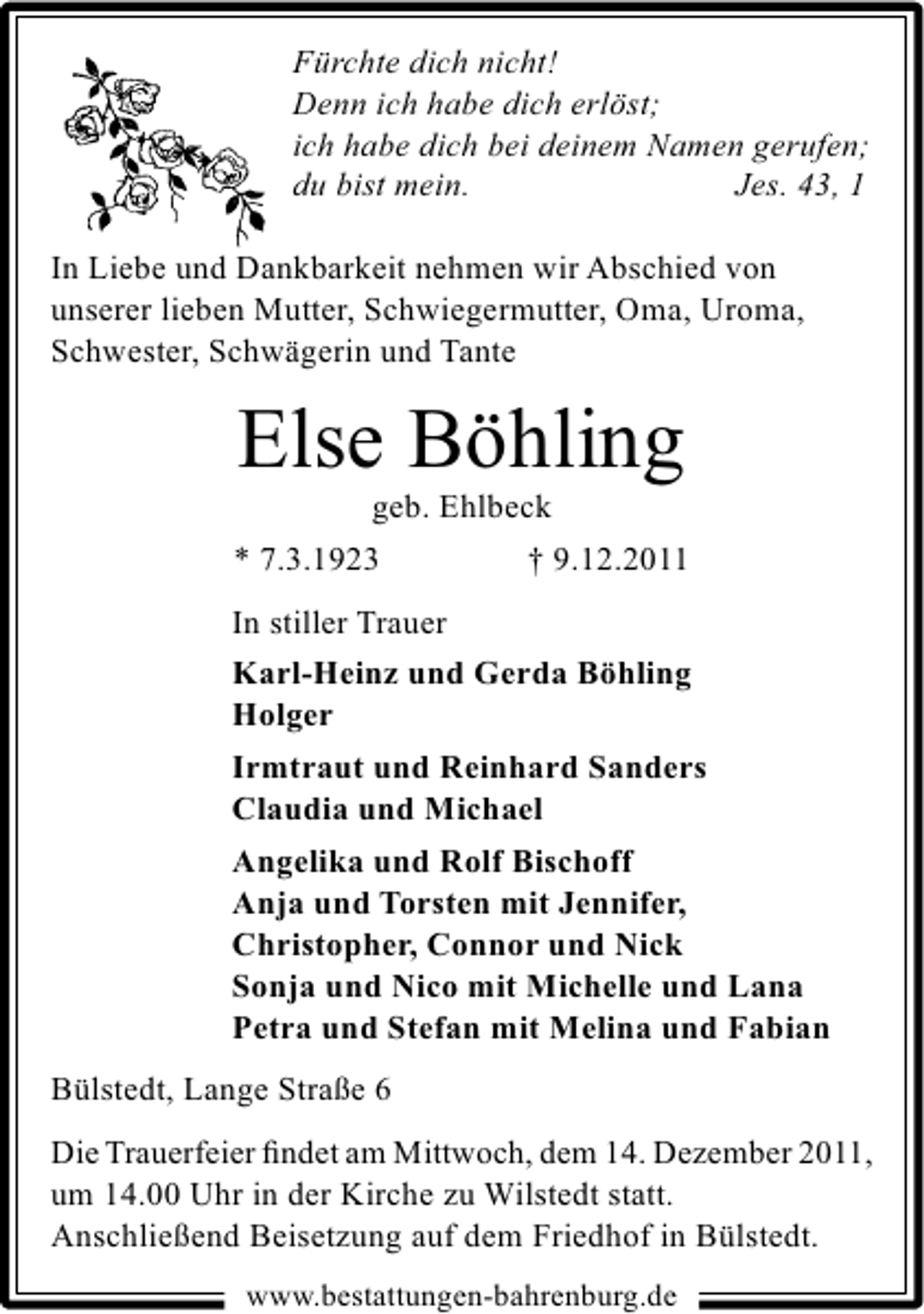 <p>Fürchte dich nicht!<br />Denn ich habe dich erlöst;<br />ich habe dich bei deinem Namen gerufen;<br />du bist mein.<br />Jes. 43, 1<br />In Liebe und Dankbarkeit nehmen wir Abschied von<br />unserer lieben Mutter, Schwiegermutter, Oma, Uroma,<br />Schwester, Schwägerin und Tante</p><p>Else Böhling<br />geb. Ehlbeck<br />* 7.3.1923<br />† 9.12.2011<br />In stiller Trauer<br />Karl-Heinz und Gerda Böhling<br />Holger<br />Irmtraut und Reinhard Sanders<br />Claudia und Michael<br />Angelika und Rolf Bischoff<br />Anja und Torsten mit Jennifer,<br />Christopher, Connor und Nick<br />Sonja und Nico mit Michelle und Lana<br />Petra und Stefan mit Melina und Fabian<br />Bülstedt, Lange Straße 6<br />Die Trauerfeier ﬁndet am Mittwoch, dem 14. Dezember 2011,<br />um 14.00 Uhr in der Kirche zu Wilstedt statt.<br />Anschließend Beisetzung auf dem Friedhof in Bülstedt.<br />www.bestattungen-bahrenburg.de</p>
