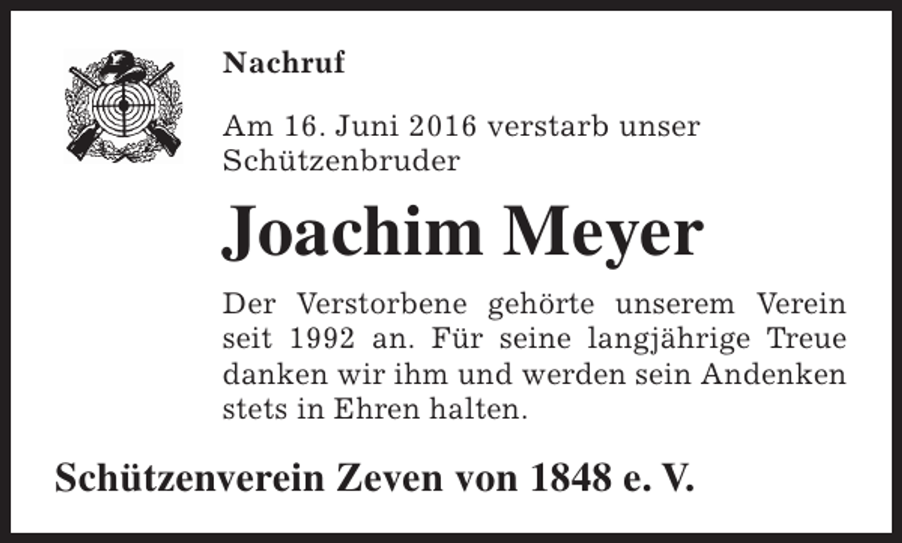<p>Nachruf<br />Am 16. Juni 2016 verstarb unser<br />Schützenbruder</p><p>Joachim Meyer<br />Der Verstorbene gehörte unserem Verein<br />seit 1992 an. Für seine langjährige Treue<br />danken wir ihm und werden sein Andenken<br />stets in Ehren halten.</p><p>Schützenverein Zeven von 1848 e. V.</p>