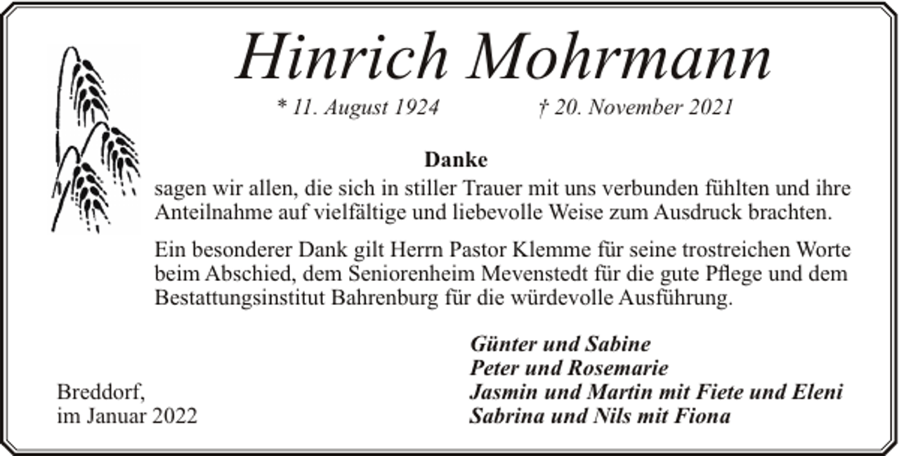<p>Hinrich Mohrmann<br />* 11. August 1924</p><p>† 20. November 2021</p><p>Danke<br />sagen wir allen, die sich in stiller Trauer mit uns verbunden fühlten und ihre<br />Anteilnahme auf vielfältige und liebevolle Weise zum Ausdruck brachten.<br />Ein besonderer Dank gilt Herrn Pastor Klemme für seine trostreichen Worte<br />beim Abschied, dem Seniorenheim Mevenstedt für die gute Pflege und dem<br />Bestattungsinstitut Bahrenburg für die würdevolle Ausführung.</p><p>Breddorf,<br />im Januar 2022</p><p>Günter und Sabine<br />Peter und Rosemarie<br />Jasmin und Martin mit Fiete und Eleni<br />Sabrina und Nils mit Fiona</p>