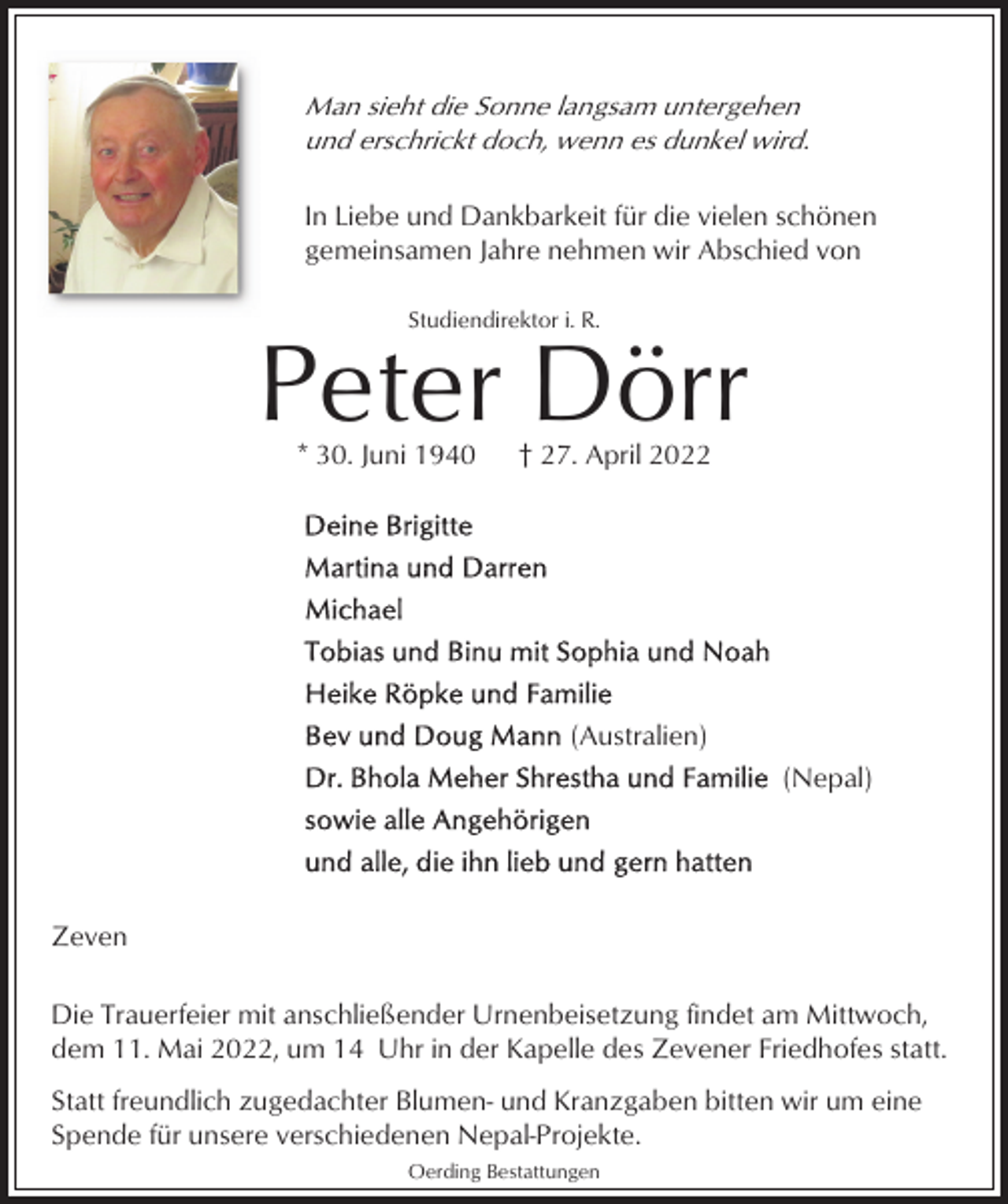 <p>Man sieht die Sonne langsam untergehen<br />und erschrickt doch, wenn es dunkel wird.<br />In Liebe und Dankbarkeit für die vielen schönen<br />gemeinsamen Jahre nehmen wir Abschied von<br />Studiendirektor i. R.</p><p>Peter Dörr<br />* 30. Juni 1940</p><p>† 27. April 2022</p><p>(Australien)<br />(Nepal)</p><p>Zeven<br />Die Trauerfeier mit anschließender Urnenbeisetzung findet am Mittwoch,<br />dem 11. Mai 2022, um 14 Uhr in der Kapelle des Zevener Friedhofes statt.<br />Statt freundlich zugedachter Blumen- und Kranzgaben bitten wir um eine<br />Spende für unsere verschiedenen Nepal-Projekte.<br />Oerding Bestattungen</p>