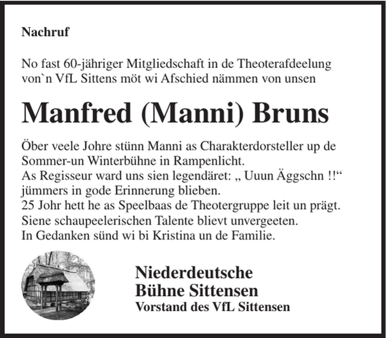 <p>Nachruf<br />No fast 60-jähriger Mitgliedschaft in de Theoterafdeelung<br />von`n VfL Sittens möt wi Afschied nämmen von unsen</p><p>Manfred (Manni) Bruns<br />Öber veele Johre stünn Manni as Charakterdorsteller up de<br />Sommer-un Winterbühne in Rampenlicht.<br />As Regisseur ward uns sien legendäret: „ Uuun Äggschn !!“<br />jümmers in gode Erinnerung blieben.<br />25 Johr hett he as Speelbaas de Theotergruppe leit un prägt.<br />Siene schaupeelerischen Talente blievt unvergeeten.<br />In Gedanken sünd wi bi Kristina un de Familie.</p><p>Niederdeutsche<br />Bühne Sittensen<br />Vorstand des VfL Sittensen</p>