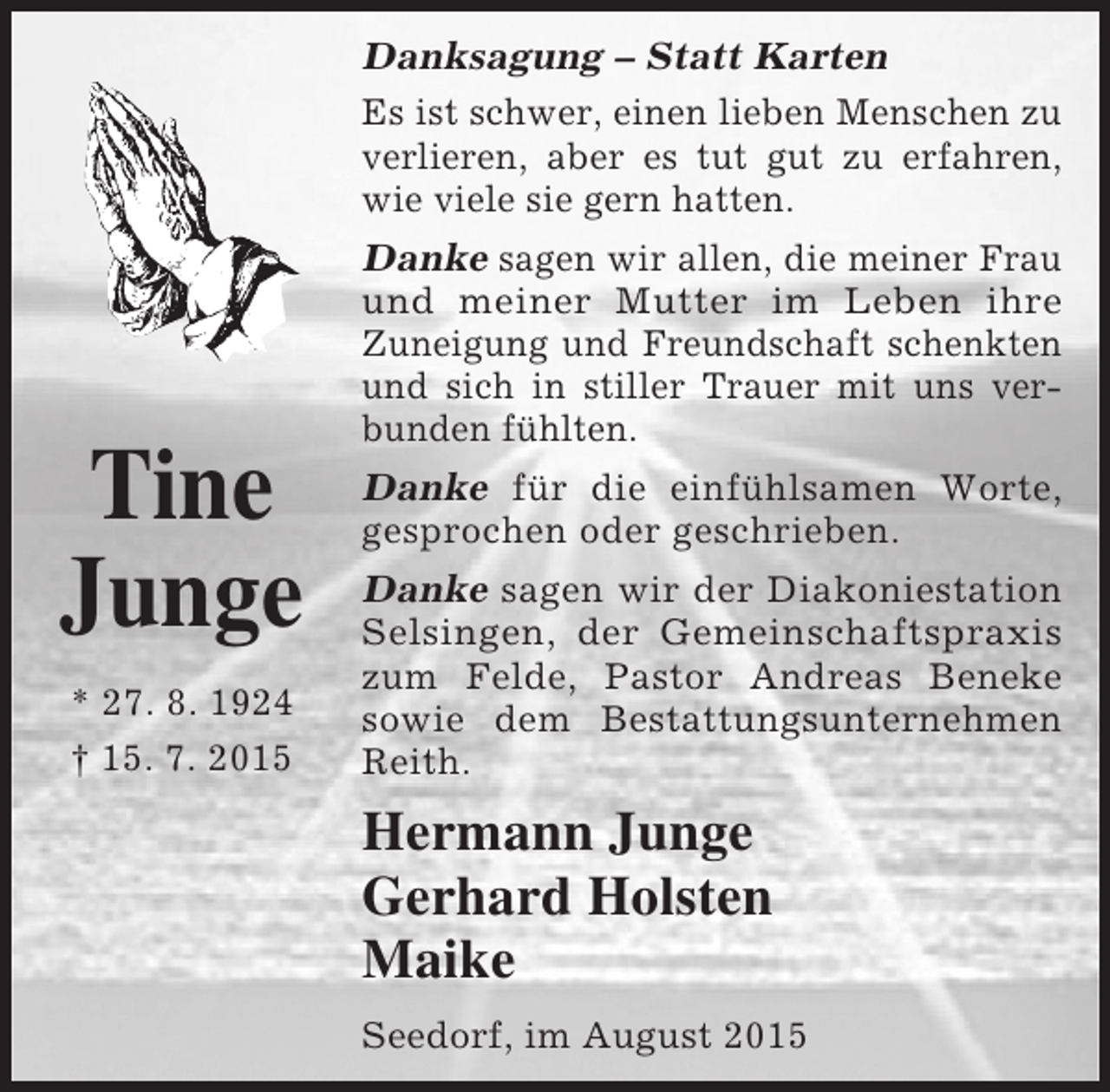 <p>Danksagung – Statt Karten<br />Es ist schwer, einen lieben Menschen zu<br />verlieren, aber es tut gut zu erfahren,<br />wie viele sie gern hatten.</p><p>Tine<br />Junge<br />* 27. 8. 1924<br />† 15. 7. 2015</p><p>Danke sagen wir allen, die meiner Frau<br />und meiner Mutter im Leben ihre<br />Zuneigung und Freundschaft schenkten<br />und sich in stiller Trauer mit uns verbunden fühlten.<br />Danke für die einfühlsamen Worte,<br />gesprochen oder geschrieben.<br />Danke sagen wir der Diakoniestation<br />Selsingen, der Gemeinschaftspraxis<br />zum Felde, Pastor Andreas Beneke<br />sowie dem Bestattungsunternehmen<br />Reith.</p><p>Hermann Junge<br />Gerhard Holsten<br />Maike<br />Seedorf, im August 2015</p>
