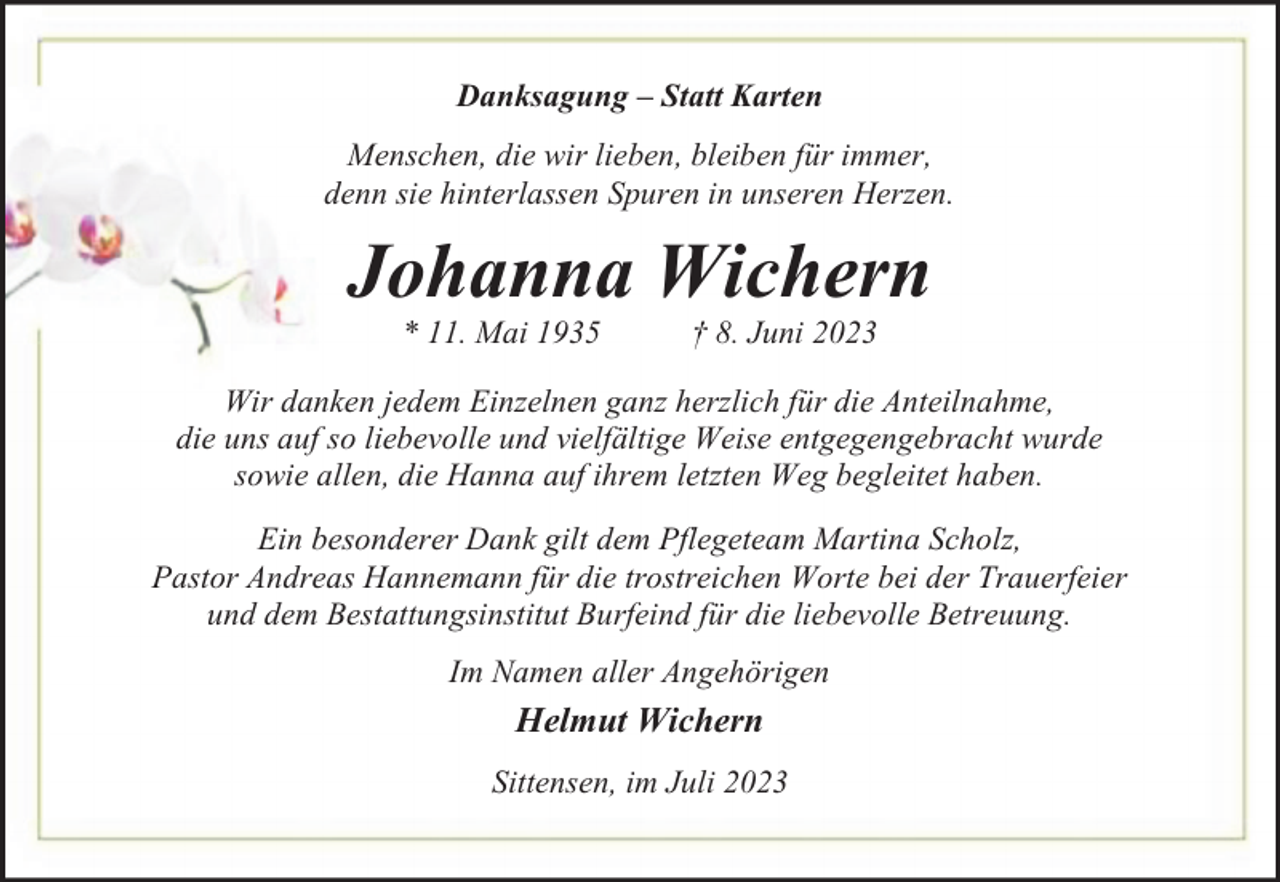 <p>Danksagung – Statt Karten<br />Menschen, die wir lieben, bleiben für immer,<br />denn sie hinterlassen Spuren in unseren Herzen.</p><p>Johanna Wichern<br />* 11. Mai 1935</p><p>† 8. Juni 2023</p><p>Wir danken jedem Einzelnen ganz herzlich für die Anteilnahme,<br />die uns auf so liebevolle und vielfältige Weise entgegengebracht wurde<br />sowie allen, die Hanna auf ihrem letzten Weg begleitet haben.<br />Ein besonderer Dank gilt dem Pflegeteam Martina Scholz,<br />Pastor Andreas Hannemann für die trostreichen Worte bei der Trauerfeier<br />und dem Bestattungsinstitut Burfeind für die liebevolle Betreuung.<br />Im Namen aller Angehörigen</p><p>Helmut Wichern<br />Sittensen, im Juli 2023</p>