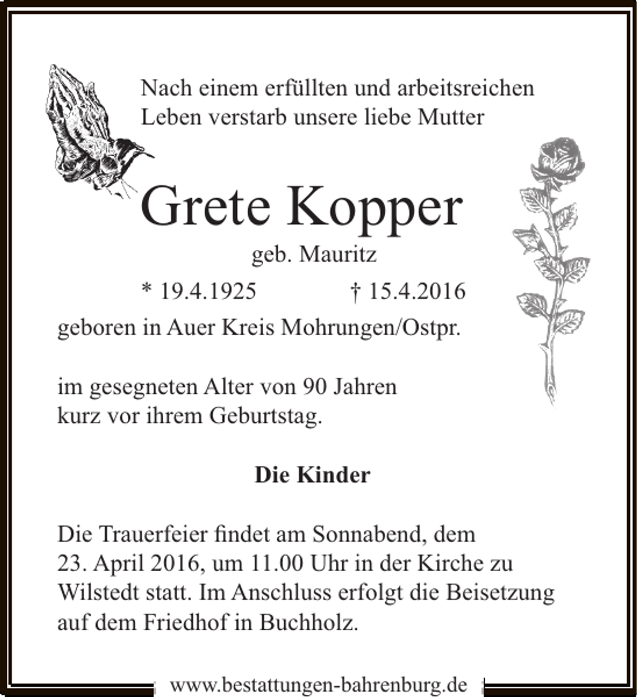 <p>Nach einem erfüllten und arbeitsreichen<br />Leben verstarb unsere liebe Mutter</p><p>Grete Kopper<br />geb. Mauritz</p><p>* 19.4.1925</p><p>† 15.4.2016</p><p>geboren in Auer Kreis Mohrungen/Ostpr.<br />im gesegneten Alter von 90 Jahren<br />kurz vor ihrem Geburtstag.<br />Die Kinder<br />Die Trauerfeier ﬁndet am Sonnabend, dem<br />23. April 2016, um 11.00 Uhr in der Kirche zu<br />Wilstedt statt. Im Anschluss erfolgt die Beisetzung<br />auf dem Friedhof in Buchholz.<br />www.bestattungen-bahrenburg.de</p>