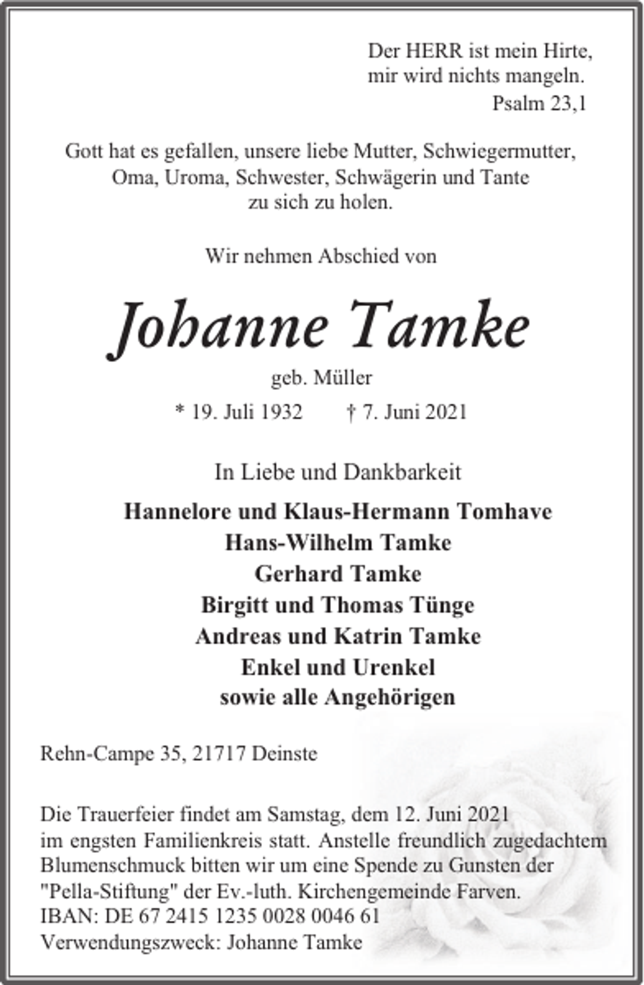 <p>Der HERR ist mein Hirte,<br />mir wird nichts mangeln.<br />Psalm 23,1<br />Gott hat es gefallen, unsere liebe Mutter, Schwiegermutter,<br />Oma, Uroma, Schwester, Schwägerin und Tante<br />zu sich zu holen.<br />Wir nehmen Abschied von</p><p>Johanne Tamke<br />geb. Müller</p><p>* 19. Juli 1932</p><p>† 7. Juni 2021</p><p>In Liebe und Dankbarkeit<br />Hannelore und Klaus-Hermann Tomhave<br />Hans-Wilhelm Tamke<br />Gerhard Tamke<br />Birgitt und Thomas Tünge<br />Andreas und Katrin Tamke<br />Enkel und Urenkel<br />sowie alle Angehörigen<br />Rehn-Campe 35, 21717 Deinste<br />Die Trauerfeier findet am Samstag, dem 12. Juni 2021<br />im engsten Familienkreis statt. Anstelle freundlich zugedachtem<br />Blumenschmuck bitten wir um eine Spende zu Gunsten der<br />"Pella-Stiftung" der Ev.-luth. Kirchengemeinde Farven.<br />IBAN: DE 67 2415 1235 0028 0041<br />Verwendungszweck: Johanne Tamke</p>