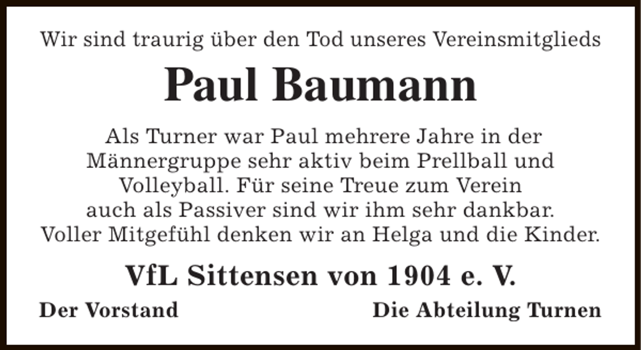 <p>Wir sind traurig über den Tod unseres Vereinsmitglieds</p><p>Paul Baumann<br />Als Turner war Paul mehrere Jahre in der<br />Männergruppe sehr aktiv beim Prellball und<br />Volleyball. Für seine Treue zum Verein<br />auch als Passiver sind wir ihm sehr dankbar.<br />Voller Mitgefühl denken wir an Helga und die Kinder.</p><p>VfL Sittensen von 1904 e. V.</p><p>Der Vorstand</p><p>Die Abteilung Turnen</p>