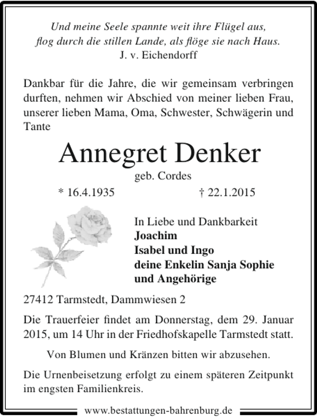 <p>Und meine Seele spannte weit ihre Flügel aus,<br />ﬂog durch die stillen Lande, als ﬂöge sie nach Haus.<br />J. v. Eichendorff</p><p>Dankbar für die Jahre, die wir gemeinsam verbringen<br />durften, nehmen wir Abschied von meiner lieben Frau,<br />unserer lieben Mama, Oma, Schwester, Schwägerin und<br />Tante</p><p>Annegret Denker<br />geb. Cordes</p><p>* 16.4.1935</p><p>† 22.1.2015<br />In Liebe und Dankbarkeit<br />Joachim<br />Isabel und Ingo<br />deine Enkelin Sanja Sophie<br />und Angehörige</p><p>27412 Tarmstedt, Dammwiesen 2<br />Die Trauerfeier ﬁndet am Donnerstag, dem 29. Januar<br />2015, um 14 Uhr in der Friedhofskapelle Tarmstedt statt.<br />Von Blumen und Kränzen bitten wir abzusehen.<br />Die Urnenbeisetzung erfolgt zu einem späteren Zeitpunkt<br />im engsten Familienkreis.<br />www.bestattungen-bahrenburg.de</p>