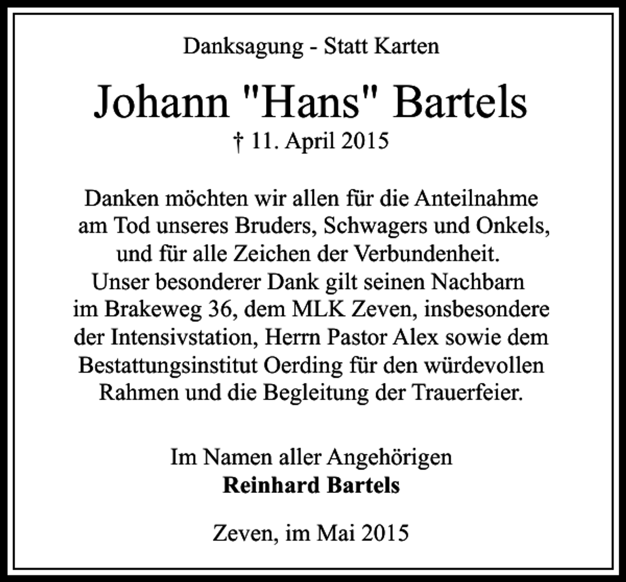 <p>Danksagung - Statt Karten</p><p>Johann "Hans" Bartels<br />† 11. April 2015</p><p>Danken möchten wir allen für die Anteilnahme<br />am Tod unseres Bruders, Schwagers und Onkels,<br />und für alle Zeichen der Verbundenheit.<br />Unser besonderer Dank gilt seinen Nachbarn<br />im Brakeweg 36, dem MLK Zeven, insbesondere<br />der Intensivstation, Herrn Pastor Alex sowie dem<br />Bestattungsinstitut Oerding für den würdevollen<br />Rahmen und die Begleitung der Trauerfeier.<br />Im Namen aller Angehörigen<br />Reinhard Bartels<br />Zeven, im Mai 2015</p>