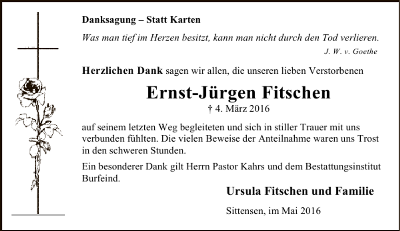 <p>Danksagung – Statt Karten<br />Was man tief im Herzen besitzt, kann man nicht durch den Tod verlieren.<br />J. W. v. Goethe</p><p>Herzlichen Dank sagen wir allen, die unseren lieben Verstorbenen</p><p>Ernst-Jürgen Fitschen<br />† 4. März 2016</p><p>auf seinem letzten Weg begleiteten und sich in stiller Trauer mit uns<br />verbunden fühlten. Die vielen Beweise der Anteilnahme waren uns Trost<br />in den schweren Stunden.<br />Ein besonderer Dank gilt Herrn Pastor Kahrs und dem Bestattungsinstitut<br />Burfeind.</p><p>Ursula Fitschen und Familie<br />Sittensen, im Mai 2016</p>