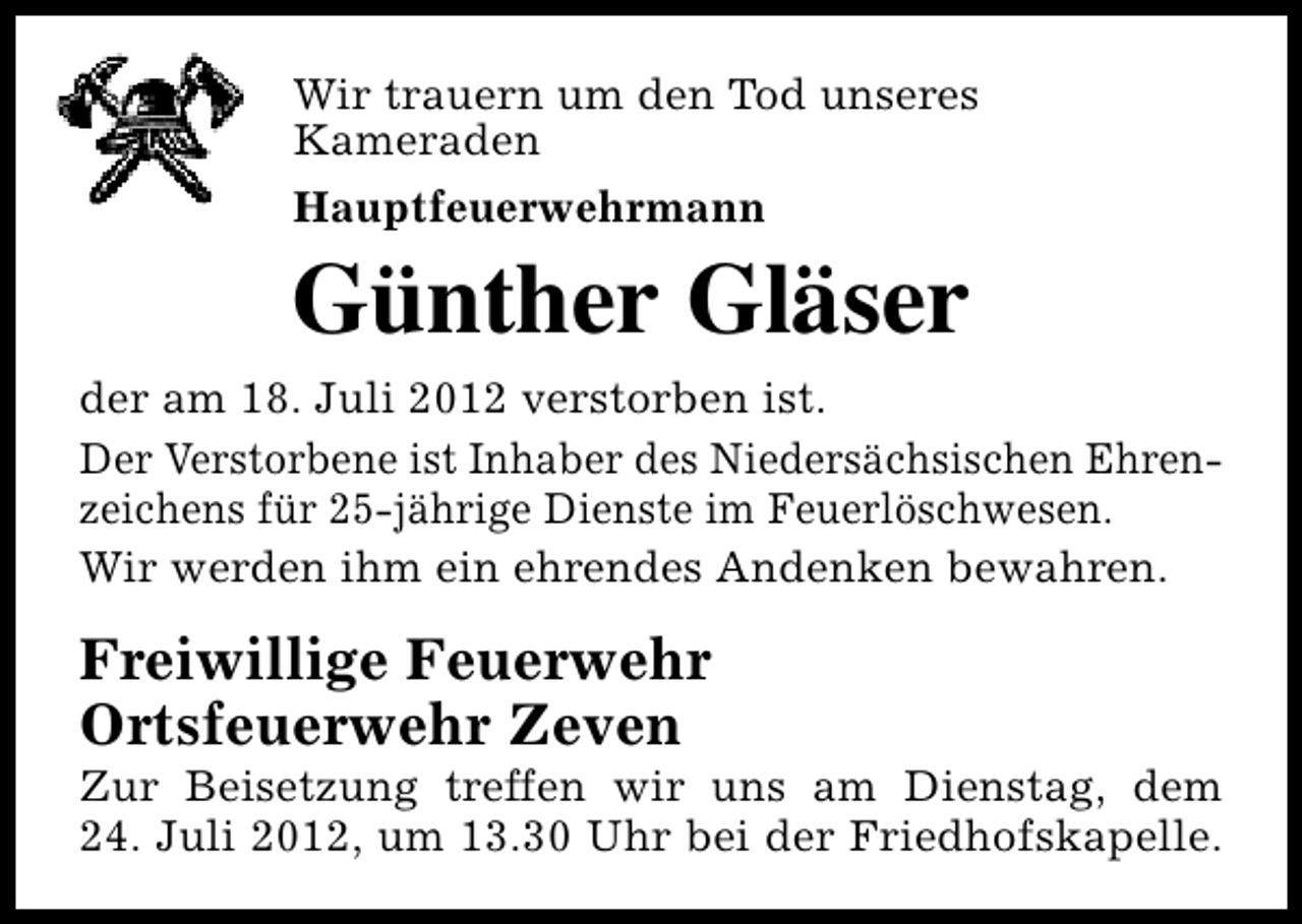 <p>Wir trauern um den Tod unseres<br />Kameraden<br />Hauptfeuerwehrmann</p><p>Günther Gläser</p><p>der am 18. Juli 2012 verstorben ist.<br />Der Verstorbene ist Inhaber des Niedersächsischen Ehrenzeichens für 25-jährige Dienste im Feuerlöschwesen.<br />Wir werden ihm ein ehrendes Andenken bewahren.</p><p>Freiwillige Feuerwehr<br />Ortsfeuerwehr Zeven</p><p>Zur Beisetzung treffen wir uns am Dienstag, dem<br />24. Juli 2012, um 13.30 Uhr bei der Friedhofskapelle.</p>