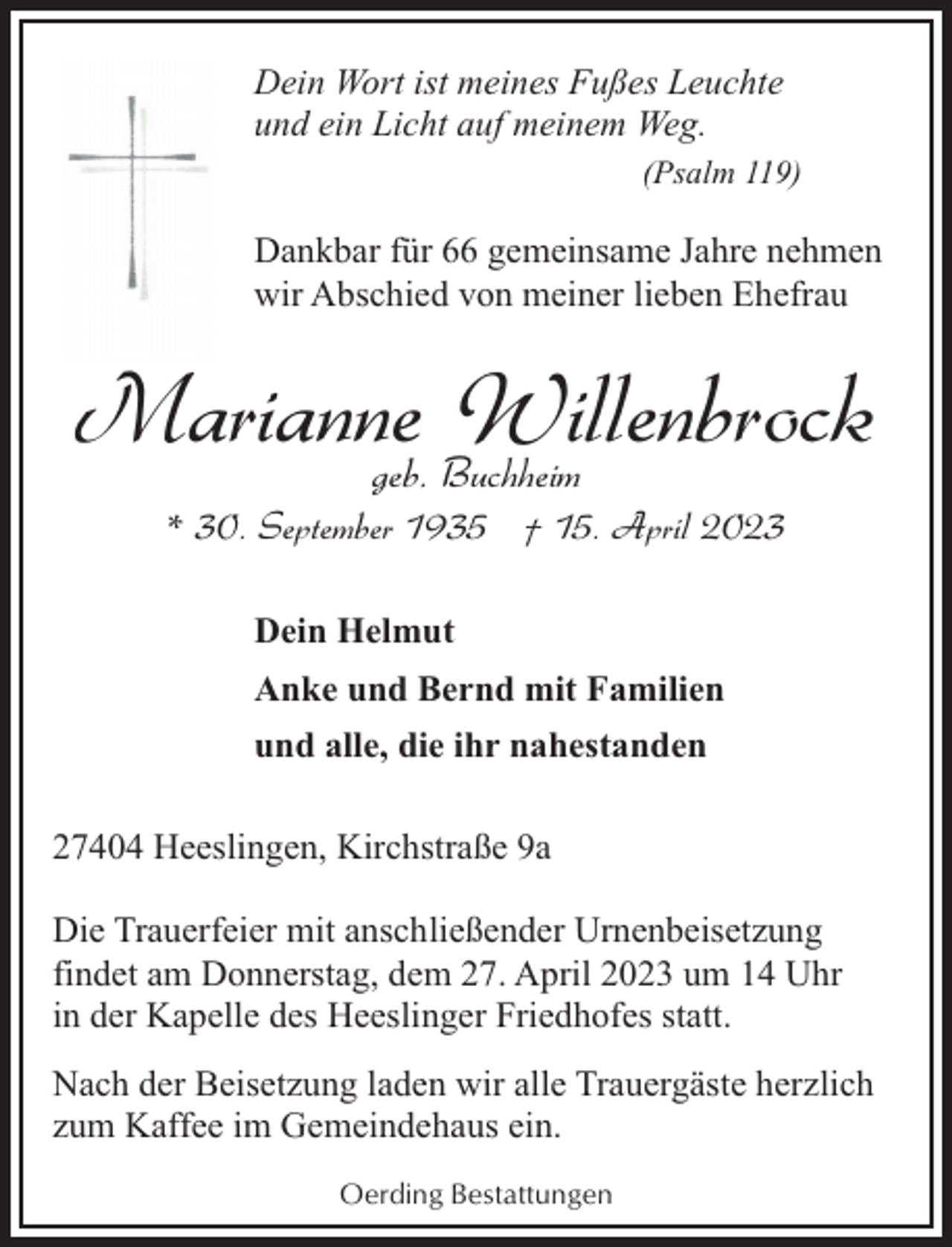 <p>Dein Wort ist meines Fußes Leuchte<br />und ein Licht auf meinem Weg.<br />(Psalm 119)</p><p>Dankbar für 66 gemeinsame Jahre nehmen<br />wir Abschied von meiner lieben Ehefrau</p><p>Marianne<br />Willenbrock<br />geb. Buchheim<br />* 30. September 1935 † 15. April 2023<br />Dein Helmut<br />Anke und Bernd mit Familien<br />und alle, die ihr nahestanden<br />27404 Heeslingen, Kirchstraße 9a<br />Die Trauerfeier mit anschließender Urnenbeisetzung<br />findet am Donnerstag, dem 27. April 2023 um 14 Uhr<br />in der Kapelle des Heeslinger Friedhofes statt.<br />Nach der Beisetzung laden wir alle Trauergäste herzlich<br />zum Kaffee im Gemeindehaus ein.<br />Oerding Bestattungen</p>