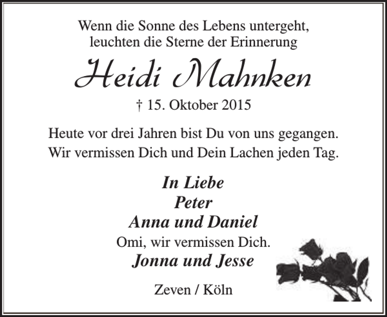 <p>Wenn die Sonne des Lebens untergeht,<br />leuchten die Sterne der Erinnerung</p><p>Heidi Mahnken<br />† 15. Oktober 2015</p><p>Heute vor drei Jahren bist Du von uns gegangen.<br />Wir vermissen Dich und Dein Lachen jeden Tag.</p><p>In Liebe<br />Peter<br />Anna und Daniel</p><p>Omi, wir vermissen Dich.</p><p>Jonna und Jesse<br />Zeven / Köln</p>