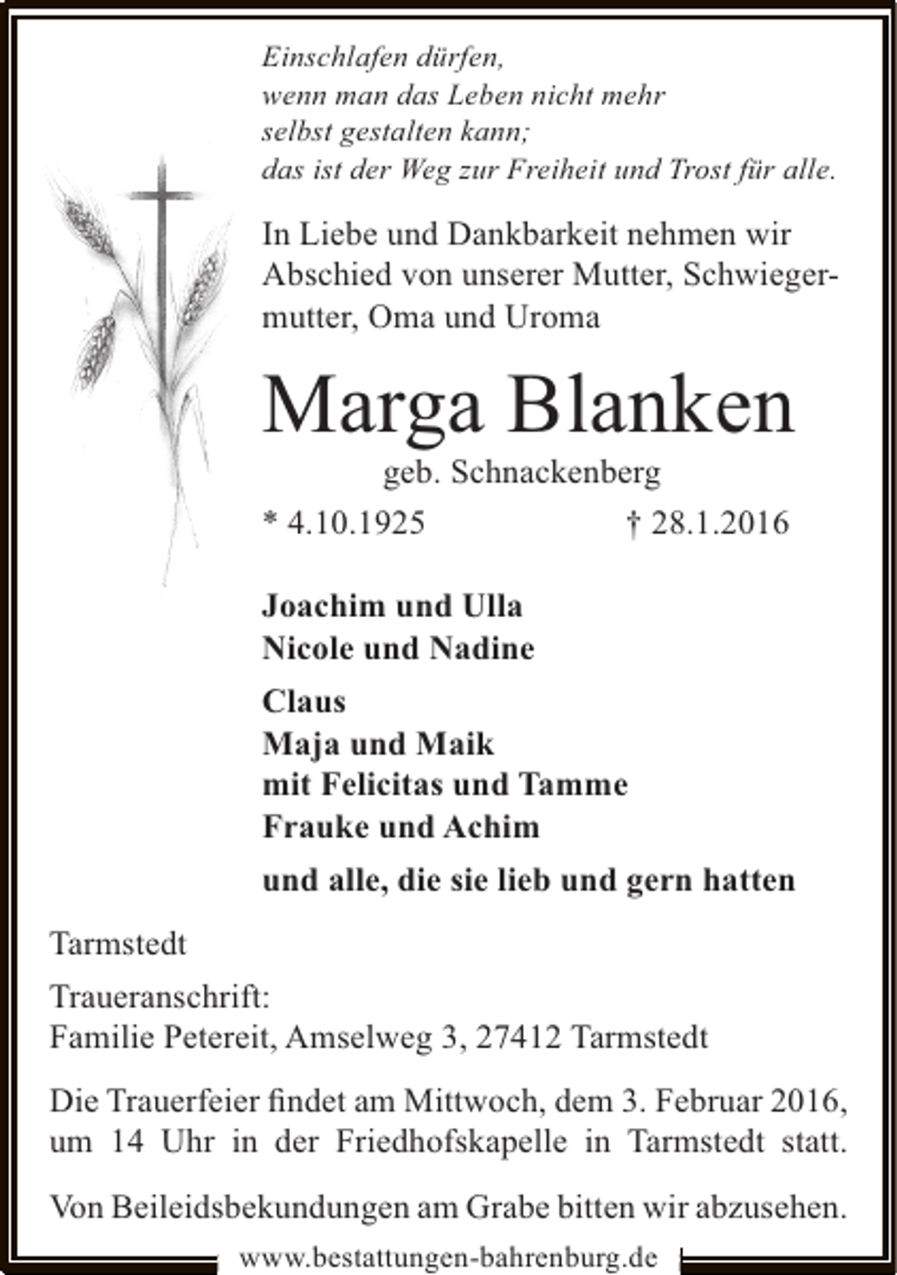 <p>Einschlafen dürfen,<br />wenn man das Leben nicht mehr<br />selbst gestalten kann;<br />das ist der Weg zur Freiheit und Trost für alle.</p><p>In Liebe und Dankbarkeit nehmen wir<br />Abschied von unserer Mutter, Schwiegermutter, Oma und Uroma</p><p>Marga Blanken<br />geb. Schnackenberg<br />* 4.10.1925<br />† 28.1.2016<br />Joachim und Ulla<br />Nicole und Nadine<br />Claus<br />Maja und Maik<br />mit Felicitas und Tamme<br />Frauke und Achim<br />und alle, die sie lieb und gern hatten<br />Tarmstedt<br />Traueranschrift:<br />Familie Petereit, Amselweg 3, 27412 Tarmstedt<br />Die Trauerfeier ﬁndet am Mittwoch, dem 3. Februar 2016,<br />um 14 Uhr in der Friedhofskapelle in Tarmstedt statt.<br />Von Beileidsbekundungen am Grabe bitten wir abzusehen.<br />www.bestattungen-bahrenburg.de</p>