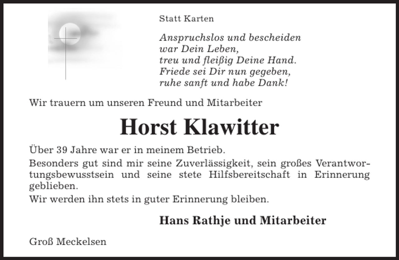 <p>Statt Karten</p><p>Anspruchslos und bescheiden<br />war Dein Leben,<br />treu und fleißig Deine Hand.<br />Friede sei Dir nun gegeben,<br />ruhe sanft und habe Dank!<br />Wir trauern um unseren Freund und Mitarbeiter</p><p>Horst Klawitter<br />Über 39 Jahre war er in meinem Betrieb.<br />Besonders gut sind mir seine Zuverlässigkeit, sein großes Verantwortungsbewusstsein und seine stete Hilfsbereitschaft in Erinnerung<br />geblieben.<br />Wir werden ihn stets in guter Erinnerung bleiben.</p><p>Hans Rathje und Mitarbeiter<br />Groß Meckelsen</p>