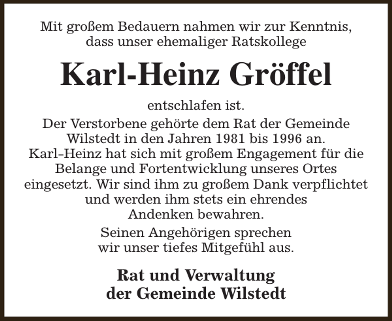 <p>Mit großem Bedauern nahmen wir zur Kenntnis,<br />dass unser ehemaliger Ratskollege</p><p>Karl-Heinz Gröffel<br />entschlafen ist.<br />Der Verstorbene gehörte dem Rat der Gemeinde<br />Wilstedt in den Jahren 1981 bis 1996 an.<br />Karl-Heinz hat sich mit großem Engagement für die<br />Belange und Fortentwicklung unseres Ortes<br />eingesetzt. Wir sind ihm zu großem Dank verpflichtet<br />und werden ihm stets ein ehrendes<br />Andenken bewahren.<br />Seinen Angehörigen sprechen<br />wir unser tiefes Mitgefühl aus.</p><p>Rat und Verwaltung<br />der Gemeinde Wilstedt</p>