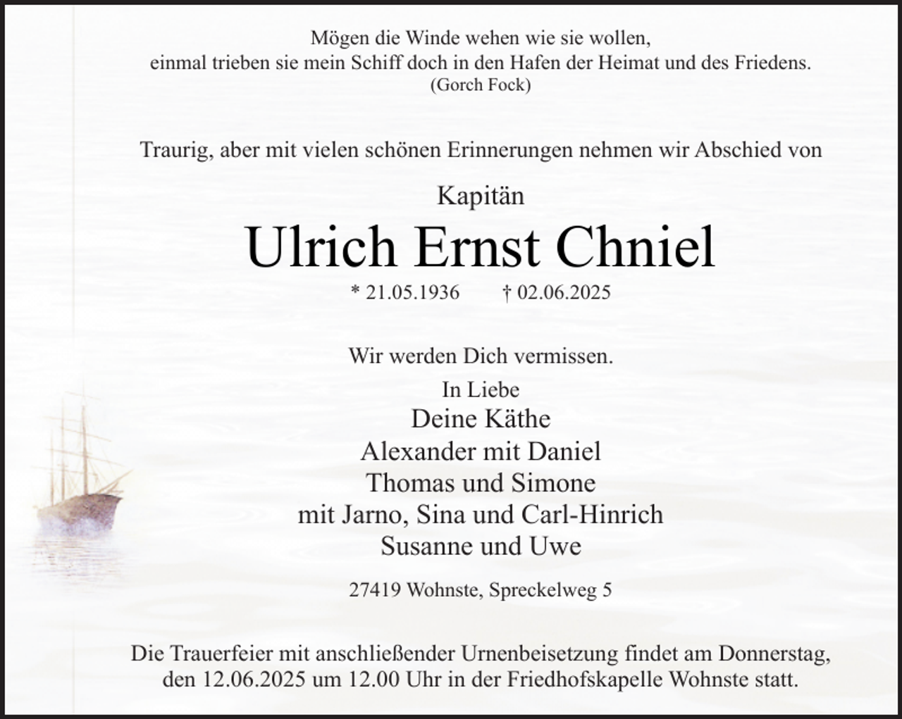<p>Mögen die Winde wehen wie sie wollen,<br />einmal trieben sie mein Schiff doch in den Hafen der Heimat und des Friedens.<br />(Gorch Fock)</p><p>Traurig, aber mit vielen schönen Erinnerungen nehmen wir Abschied von</p><p>Kapitän</p><p>Ulrich Ernst Chniel<br />* 21.05.1936</p><p>† 02.06.2025</p><p>Wir werden Dich vermissen.<br />In Liebe<br />.</p><p>Deine Käthe<br />Alexander mit Daniel<br />Thomas und Simone<br />mit Jarno, Sina und Carl-Hinrich<br />Susanne und Uwe<br />27419 Wohnste, Spreckelweg 5</p><p>Die Trauerfeier mit anschließender Urnenbeisetzung findet am Donnerstag,<br />den 12.06.2025 um 12.00 Uhr in der Friedhofskapelle Wohnste statt.</p>