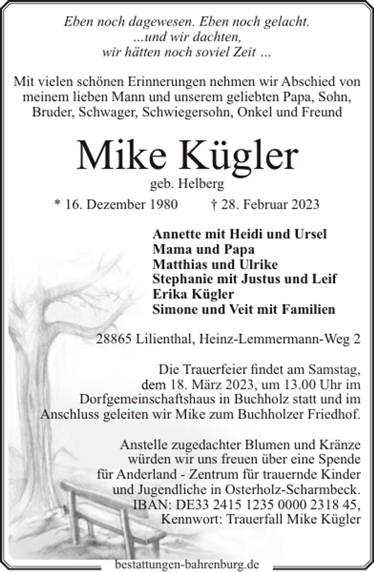 <p>Eben noch dagewesen. Eben noch gelacht.<br />…und wir dachten,<br />wir hätten noch soviel Zeit …<br />Mit vielen schönen Erinnerungen nehmen wir Abschied von<br />meinem lieben Mann und unserem geliebten Papa, Sohn,<br />Bruder, Schwager, Schwiegersohn, Onkel und Freund</p><p>Mike Kügler</p><p>geb. Helberg<br />* 16. Dezember 1980<br />† 28. Februar 2023<br />Annette mit Heidi und Ursel<br />Mama und Papa<br />Matthias und Ulrike<br />Stephanie mit Justus und Leif<br />Erika Kügler<br />Simone und Veit mit Familien<br />28865 Lilienthal, Heinz-Lemmermann-Weg 2<br />Die Trauerfeier findet am Samstag,<br />18. März 2023, um 13.00 Uhr im<br />Dorfgemeinschaftshaus in Buchholz statt und im<br />Anschluss geleiten wir Mike zum Buchholzer Friedhof.<br />Anstelle zugedachter Blumen und Kränze<br />würden wir uns freuen über eine Spende<br />für Anderland - Zentrum für trauernde Kinder<br />und Jugendliche in Osterholz-Scharmbeck.<br />IBAN: DE33 2415 1235 0000 2318 45,<br />Kennwort: Trauerfall Mike Kügler<br />bestattungen-bahrenburg.de</p>