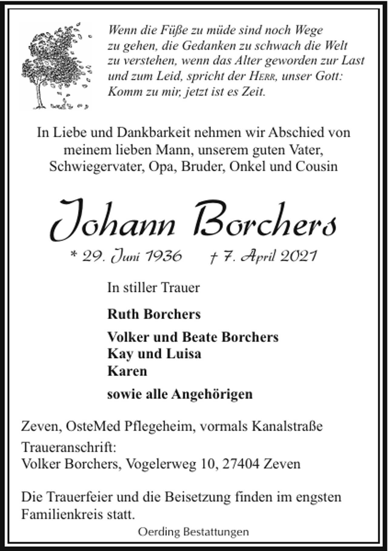 <p>Wenn die Füße zu müde sind noch Wege<br />zu gehen, die Gedanken zu schwach die Welt<br />zu verstehen, wenn das Alter geworden zur Last<br />und zum Leid, spricht der HERR, unser Gott:<br />Komm zu mir, jetzt ist es Zeit.</p><p>In Liebe und Dankbarkeit nehmen wir Abschied von<br />meinem lieben Mann, unserem guten Vater,<br />Schwiegervater, Opa, Bruder, Onkel und Cousin</p><p>Johann Borchers<br />* 29. Juni 1936</p><p>† 7. April 2021</p><p>In stiller Trauer<br />Ruth Borchers<br />Volker und Beate Borchers<br />Kay und Luisa<br />Karen<br />sowie alle Angehörigen<br />Zeven, OsteMed Pflegeheim, vormals Kanalstraße<br />Traueranschrift:<br />Volker Borchers, Vogelerweg 10, 27404 Zeven<br />Die Trauerfeier und die Beisetzung finden im engsten<br />Familienkreis statt.<br />Oerding Bestattungen</p>