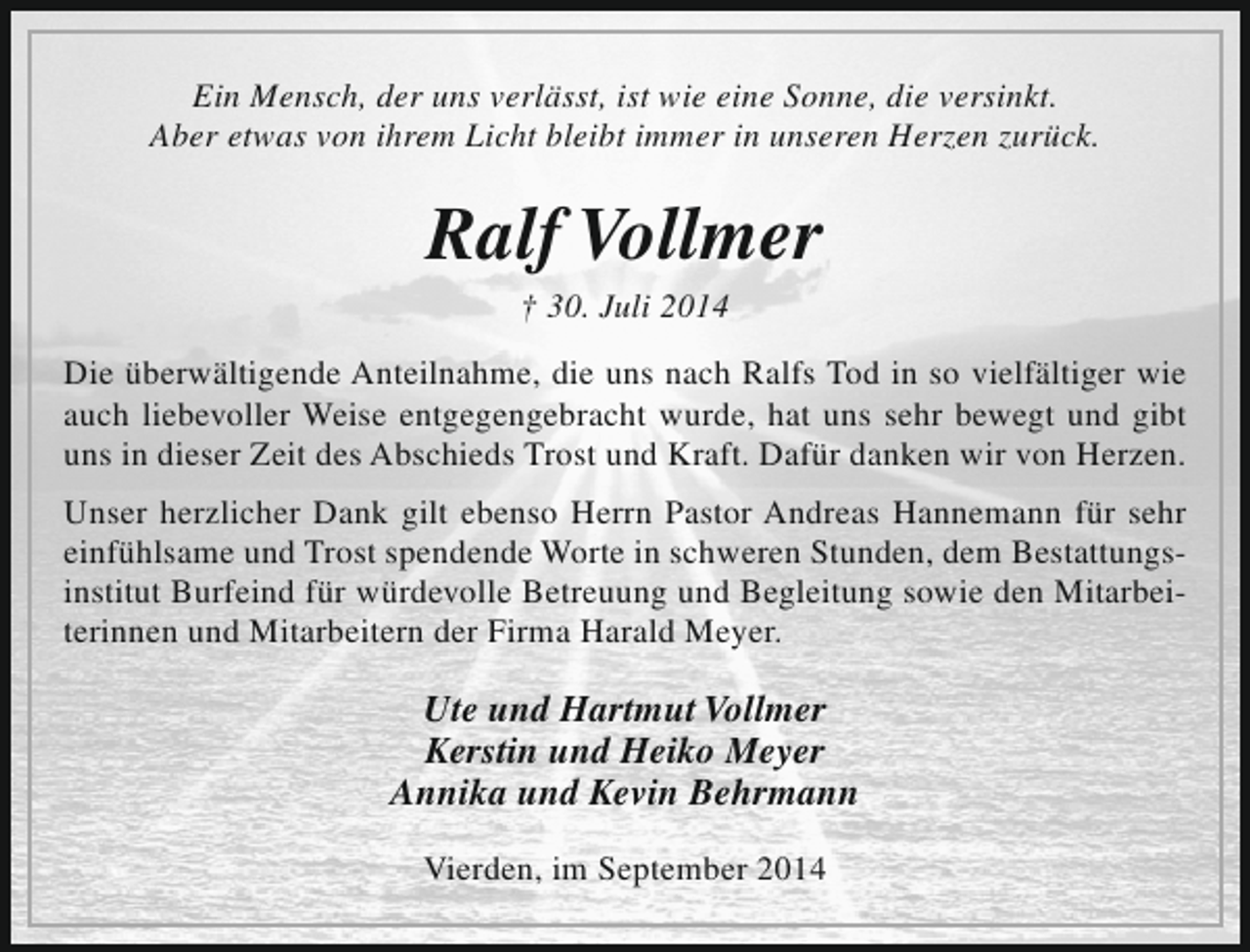 <p>Ein Mensch, der uns verlässt, ist wie eine Sonne, die versinkt.<br />Aber etwas von ihrem Licht bleibt immer in unseren Herzen zurück.</p><p>Ralf Vollmer<br />† 30. Juli 2014</p><p>Die überwältigende Anteilnahme, die uns nach Ralfs Tod in so vielfältiger wie<br />auch liebevoller Weise entgegengebracht wurde, hat uns sehr bewegt und gibt<br />uns in dieser Zeit des Abschieds Trost und Kraft. Dafür danken wir von Herzen.<br />Unser herzlicher Dank gilt ebenso Herrn Pastor Andreas Hannemann für sehr<br />einfühlsame und Trost spendende Worte in schweren Stunden, dem Bestattungsinstitut Burfeind für würdevolle Betreuung und Begleitung sowie den Mitarbeiterinnen und Mitarbeitern der Firma Harald Meyer.</p><p>Ute und Hartmut Vollmer<br />Kerstin und Heiko Meyer<br />Annika und Kevin Behrmann<br />Vierden, im September 2014</p>
