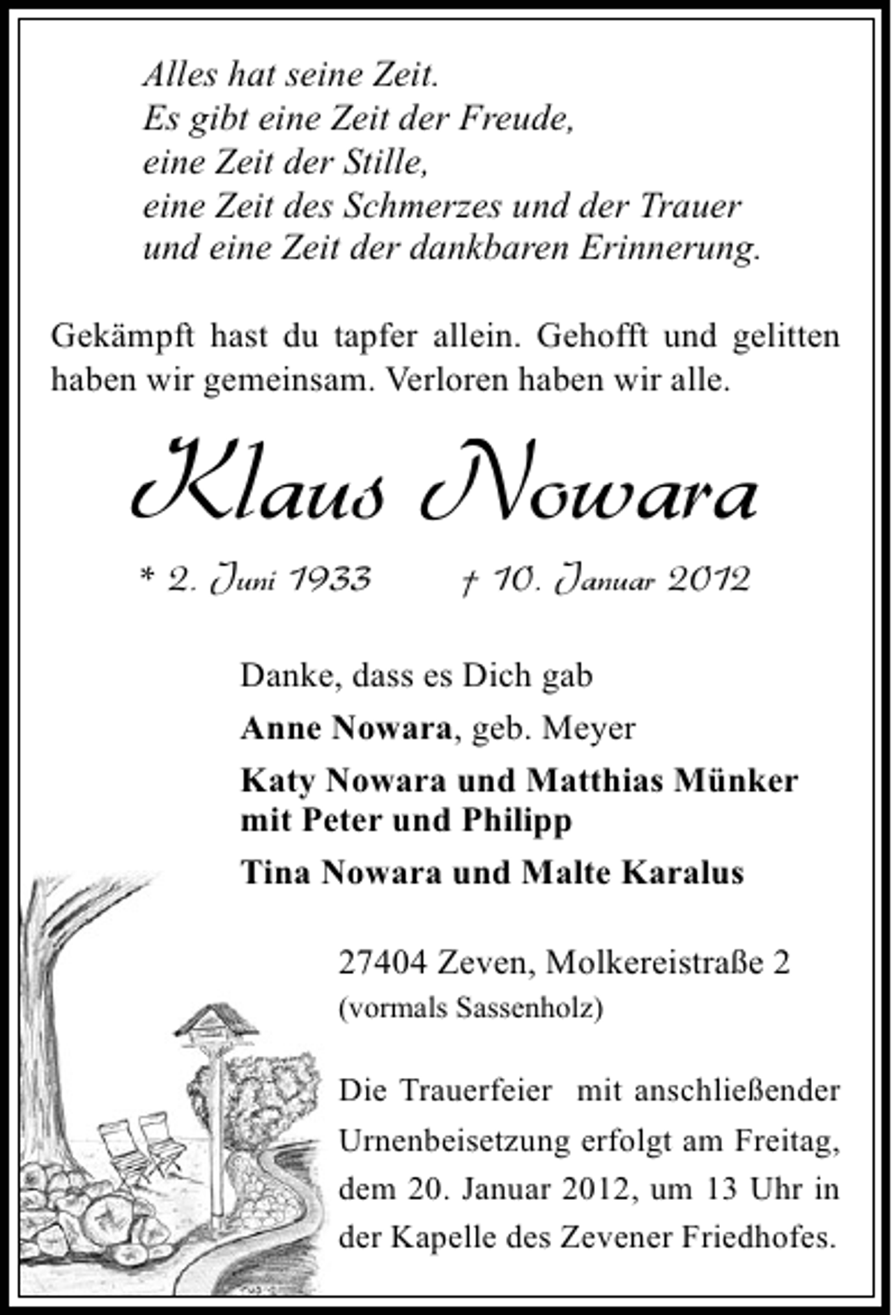 <p>Alles hat seine Zeit.<br />Es gibt eine Zeit der Freude,<br />eine Zeit der Stille,<br />eine Zeit des Schmerzes und der Trauer<br />und eine Zeit der dankbaren Erinnerung.<br />Gekämpft hast du tapfer allein. Gehofft und gelitten<br />haben wir gemeinsam. Verloren haben wir alle.</p><p>Klaus Nowara<br />* 2. Juni 1933</p><p>† 10. Januar 2012</p><p>Danke, dass es Dich gab<br />Anne Nowara, geb. Meyer<br />Katy Nowara und Matthias Münker<br />mit Peter und Philipp<br />Tina Nowara und Malte Karalus<br />27404 Zeven, Molkereistraße 2<br />(vormals Sassenholz)</p><p>Die Trauerfeier mit anschließender<br />Urnenbeisetzung erfolgt am Freitag,<br />dem 20. Januar 2012, um 13 Uhr in<br />der Kapelle des Zevener Friedhofes.</p>