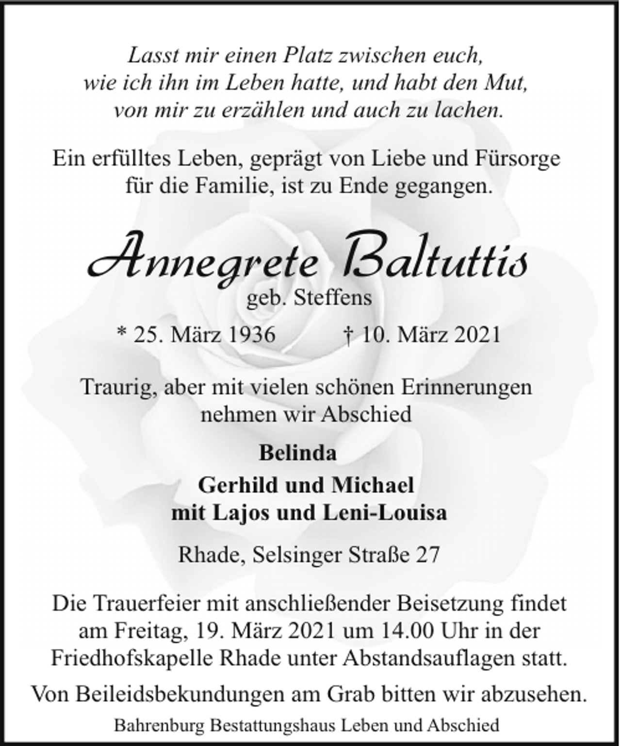 <p>Lasst mir einen Platz zwischen euch,<br />wie ich ihn im Leben hatte, und habt den Mut,<br />von mir zu erzählen und auch zu lachen.<br />Ein erfülltes Leben, geprägt von Liebe und Fürsorge<br />für die Familie, ist zu Ende gegangen.</p><p>Annegrete Baltuttis<br />geb. Steffens</p><p>* 25. März 1936</p><p>† 10. März 2021</p><p>Traurig, aber mit vielen schönen Erinnerungen<br />nehmen wir Abschied<br />Belinda<br />Gerhild und Michael<br />mit Lajos und Leni-Louisa<br />Rhade, Selsinger Straße 27<br />Die Trauerfeier mit anschließender Beisetzung findet<br />am Freitag, 19. März 2021 um 14.00 Uhr in der<br />Friedhofskapelle Rhade unter Abstandsauflagen statt.<br />Von Beileidsbekundungen am Grab bitten wir abzusehen.<br />Bahrenburg Bestattungshaus Leben und Abschied</p>