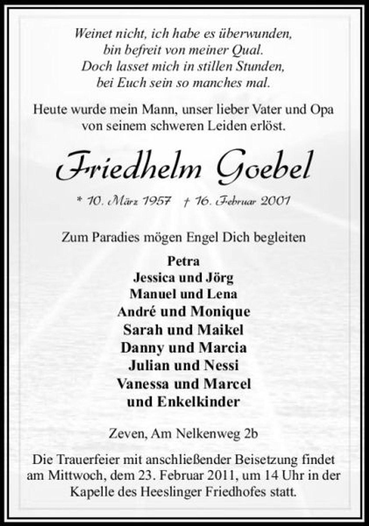 <p>Weinet nicht, ich habe es überwunden, bin befreit von meiner Qual. Doch lasset mich in stillen Stunden, bei Euch sein so manches mal. Heute wurde mein Mann, unser lieber Vater und Opa von seinem schweren Leiden erlöst.</p><p>Friedhelm Goebel<br />* 10. März 1957 † 16. Februar 2001 Zum Paradies mögen Engel Dich begleiten Petra Jessica und Jörg Manuel und Lena André und Monique</p><p>Sarah und Maikel Danny und Marcia Julian und Nessi Vanessa und Marcel und Enkelkinder<br />Zeven, Am Nelkenweg 2b Die Trauerfeier mit anschließender Beisetzung findet am Mittwoch, dem 23. Februar 2011, um 14 Uhr in der Kapelle des Heeslinger Friedhofes statt.</p>