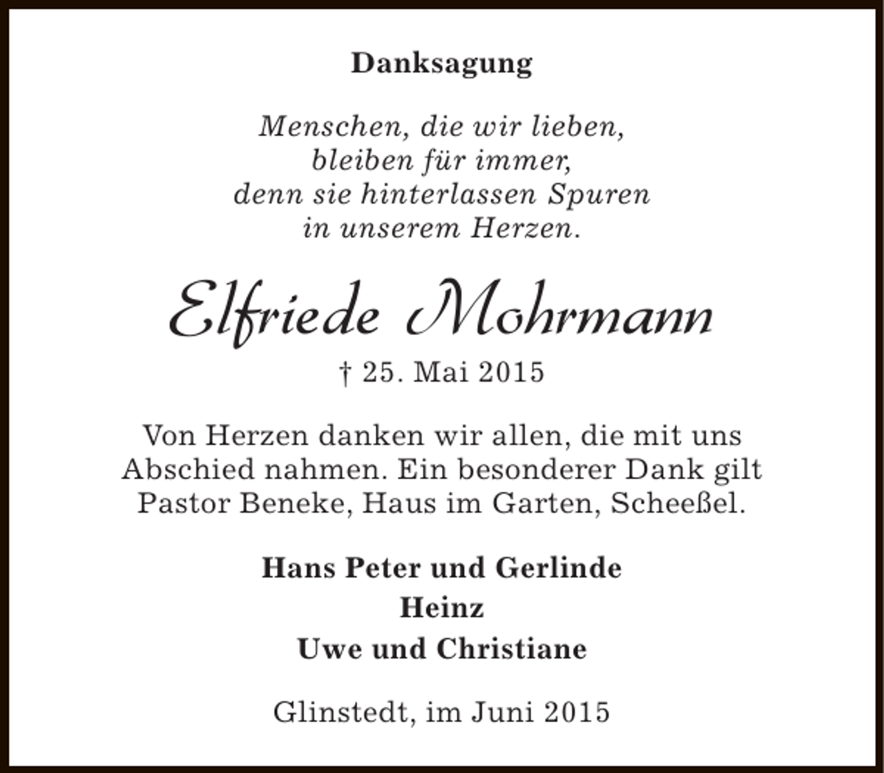 <p>Danksagung<br />Menschen, die wir lieben,<br />bleiben für immer,<br />denn sie hinterlassen Spuren<br />in unserem Herzen.</p><p>Elfriede Mohrmann<br />† 25. Mai 2015</p><p>Von Herzen danken wir allen, die mit uns<br />Abschied nahmen. Ein besonderer Dank gilt<br />Pastor Beneke, Haus im Garten, Scheeßel.<br />Hans Peter und Gerlinde<br />Heinz<br />Uwe und Christiane<br />Glinstedt, im Juni 2015</p>
