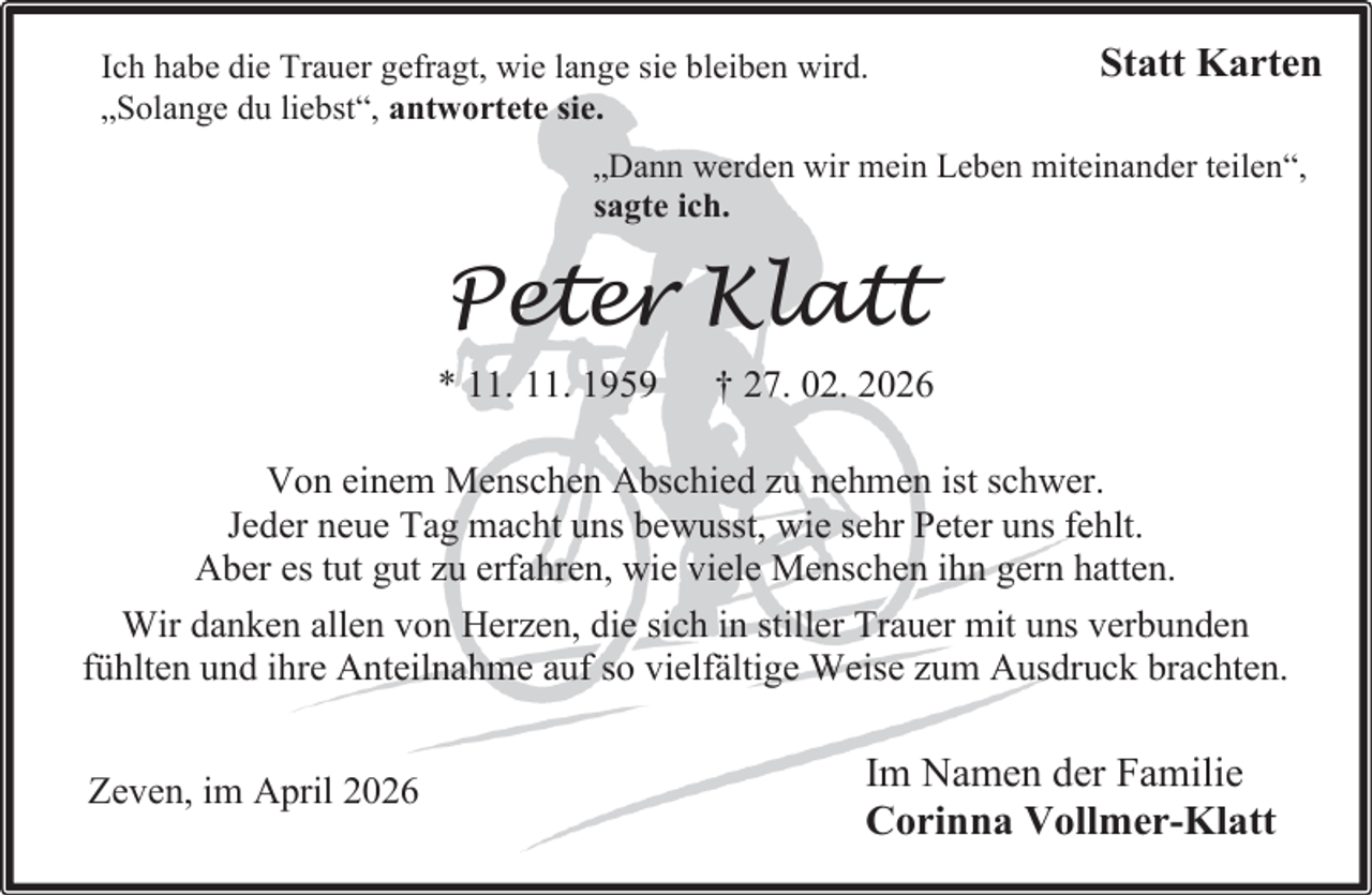 <p>Ich habe die Trauer gefragt, wie lange sie bleiben wird.<br />„Solange du liebst“, antwortete sie.</p><p>Statt Karten</p><p>„Dann werden wir mein Leben miteinander teilen“,<br />sagte ich.</p><p>Peter Klatt<br />* 11. 11. 1959</p><p>† 27. 02. 2026</p><p>Von einem Menschen Abschied zu nehmen ist schwer.<br />Jeder neue Tag macht uns bewusst, wie sehr Peter uns fehlt.<br />Aber es tut gut zu erfahren, wie viele Menschen ihn gern hatten.<br />Wir danken allen von Herzen, die sich in stiller Trauer mit uns verbunden<br />fühlten und ihre Anteilnahme auf so vielfältige Weise zum Ausdruck brachten.<br />Zeven, im April 2026</p><p>Im Namen der Familie<br />Corinna Vollmer-Klatt</p>