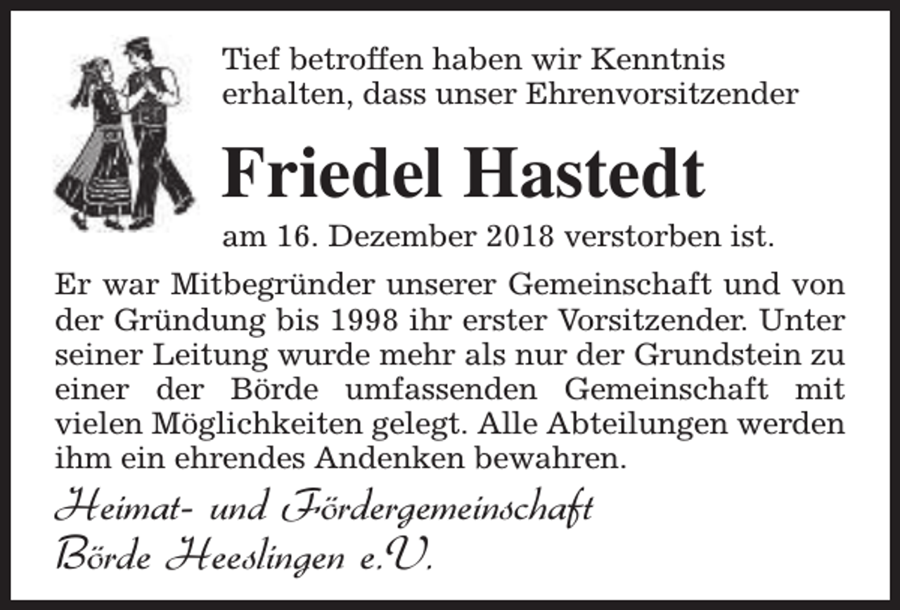 <p>Tief betroffen haben wir Kenntnis<br />erhalten, dass unser Ehrenvorsitzender</p><p>Friedel Hastedt</p><p>am 16. Dezember 2018 verstorben ist.</p><p>Er war Mitbegründer unserer Gemeinschaft und von<br />der Gründung bis 1998 ihr erster Vorsitzender. Unter<br />seiner Leitung wurde mehr als nur der Grundstein zu<br />einer der Börde umfassenden Gemeinschaft mit<br />vielen Möglichkeiten gelegt. Alle Abteilungen werden<br />ihm ein ehrendes Andenken bewahren.</p><p>Heimat- und Fördergemeinschaft<br />Börde Heeslingen e.V.</p>