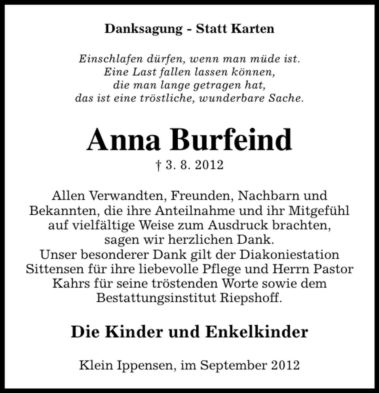 <p>Danksagung - Statt Karten<br />Einschlafen dürfen, wenn man müde ist.<br />Eine Last fallen lassen können,<br />die man lange getragen hat,<br />das ist eine tröstliche, wunderbare Sache.</p><p>Anna Burfeind<br />† 3. 8. 2012</p><p>Allen Verwandten, Freunden, Nachbarn und<br />Bekannten, die ihre Anteilnahme und ihr Mitgefühl<br />auf vielfältige Weise zum Ausdruck brachten,<br />sagen wir herzlichen Dank.<br />Unser besonderer Dank gilt der Diakoniestation<br />Sittensen für ihre liebevolle Pflege und Herrn Pastor<br />Kahrs für seine tröstenden Worte sowie dem<br />Bestattungsinstitut Riepshoff.</p><p>Die Kinder und Enkelkinder<br />Klein Ippensen, im September 2012</p>