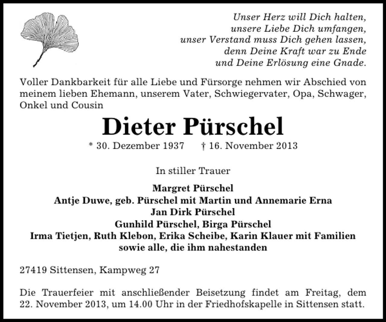 <p>Unser Herz will Dich halten,<br />unsere Liebe Dich umfangen,<br />unser Verstand muss Dich gehen lassen,<br />denn Deine Kraft war zu Ende<br />und Deine Erlösung eine Gnade.<br />Voller Dankbarkeit für alle Liebe und Fürsorge nehmen wir Abschied von<br />meinem lieben Ehemann, unserem Vater, Schwiegervater, Opa, Schwager,<br />Onkel und Cousin</p><p>Dieter Pürschel</p><p>* 30. Dezember 1937</p><p>† 16. November 2013</p><p>In stiller Trauer<br />Margret Pürschel<br />Antje Duwe, geb. Pürschel mit Martin und Annemarie Erna<br />Jan Dirk Pürschel<br />Gunhild Pürschel, Birga Pürschel<br />Irma Tietjen, Ruth Klebon, Erika Scheibe, Karin Klauer mit Familien<br />sowie alle, die ihm nahestanden<br />27419 Sittensen, Kampweg 27<br />Die Trauerfeier mit anschließender Beisetzung findet am Freitag, dem<br />22. November 2013, um 14.00 Uhr in der Friedhofskapelle in Sittensen statt.</p>