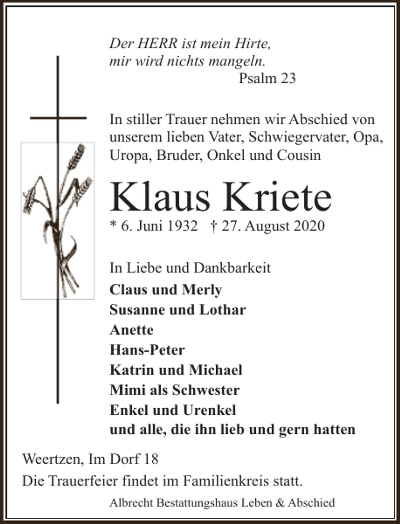 <p>Der HERR ist mein Hirte,<br />mir wird nichts mangeln.<br />Psalm 23<br />In stiller Trauer nehmen wir Abschied von<br />unserem lieben Vater, Schwiegervater, Opa,<br />Uropa, Bruder, Onkel und Cousin</p>
<p>Klaus Kriete<br />* 6. Juni 1932 † 27. August 2020</p>
<p>In Liebe und Dankbarkeit<br />Claus und Merly<br />Susanne und Lothar<br />Anette<br />Hans-Peter<br />Katrin und Michael<br />Mimi als Schwester<br />Enkel und Urenkel<br />und alle, die ihn lieb und gern hatten<br />Weertzen, Im Dorf 18<br />Die Trauerfeier findet im Familienkreis statt.<br />Albrecht Bestattungshaus Leben &amp; Abschied</p>