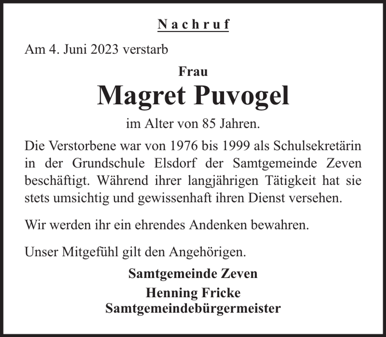 <p>Nachruf<br />Am 4. Juni 2023 verstarb<br />Frau</p><p>Magret Puvogel<br />im Alter von 85 Jahren.<br />Die Verstorbene war von 1976 bis 1999 als Schulsekretärin<br />in der Grundschule Elsdorf der Samtgemeinde Zeven<br />beschäftigt. Während ihrer langjährigen Tätigkeit hat sie<br />stets umsichtig und gewissenhaft ihren Dienst versehen.<br />Wir werden ihr ein ehrendes Andenken bewahren.<br />Unser Mitgefühl gilt den Angehörigen.<br />Samtgemeinde Zeven<br />Henning Fricke<br />Samtgemeindebürgermeister</p>