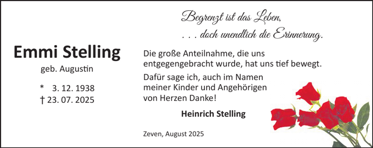 <p>Emmi Stelling<br />geb. Augustin</p><p>* 3. 12. 1938<br />† 23. 07. 2025</p><p>Begrenzt ist das Leben,<br />. . . doch unendlich die Erinnerung.<br />Die große Anteilnahme, die uns<br />entgegengebracht wurde, hat uns tief bewegt.<br />Dafür sage ich, auch im Namen<br />meiner Kinder und Angehörigen<br />von Herzen Danke!<br />Heinrich Stelling<br />Zeven, August 2025</p>