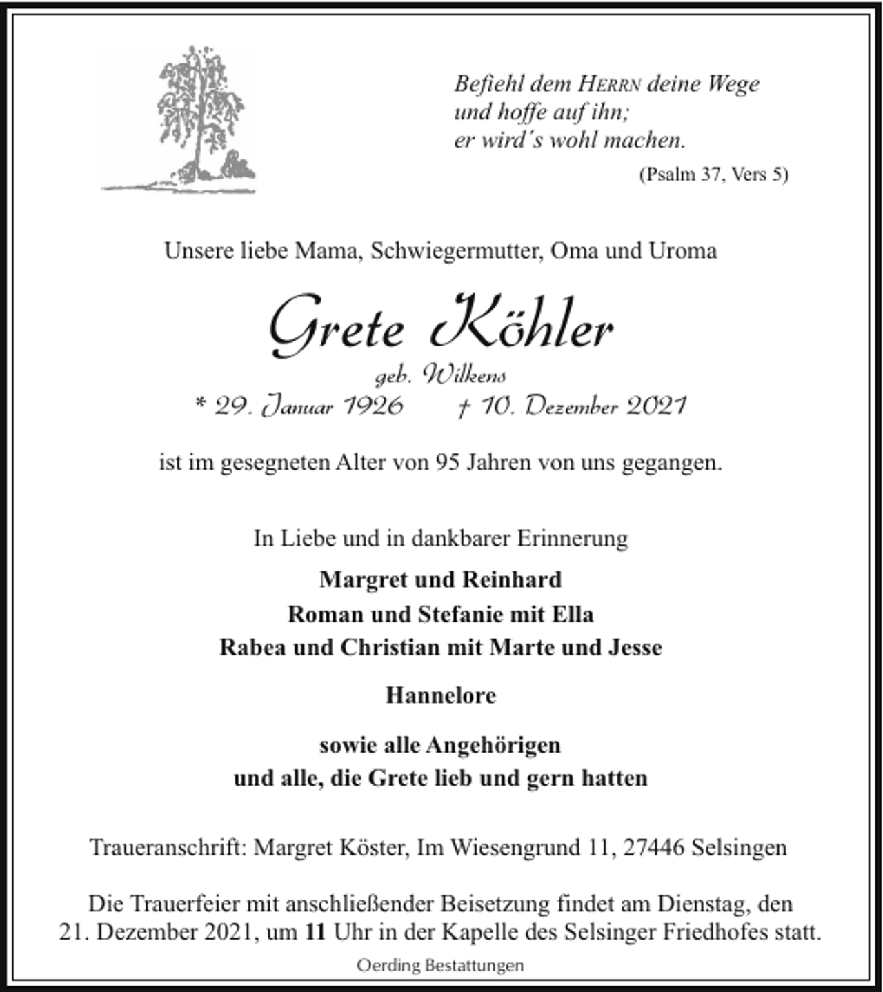 <p>Befiehl dem HERRN deine Wege<br />und hoffe auf ihn;<br />er wird´s wohl machen.<br />(Psalm 37, Vers 5)</p><p>Unsere liebe Mama, Schwiegermutter, Oma und Uroma</p><p>Grete Köhler</p><p>geb. Wilkens<br />* 29. Januar 1926<br />† 10. Dezember 2021<br />ist im gesegneten Alter von 95 Jahren von uns gegangen.<br />In Liebe und in dankbarer Erinnerung<br />Margret und Reinhard<br />Roman und Stefanie mit Ella<br />Rabea und Christian mit Marte und Jesse<br />Hannelore<br />sowie alle Angehörigen<br />und alle, die Grete lieb und gern hatten<br />Traueranschrift: Margret Köster, Im Wiesengrund 11, 27446 Selsingen<br />Die Trauerfeier mit anschließender Beisetzung findet am Dienstag, den<br />21. Dezember 2021, um 11 Uhr in der Kapelle des Selsinger Friedhofes statt.<br />Oerding Bestattungen</p>