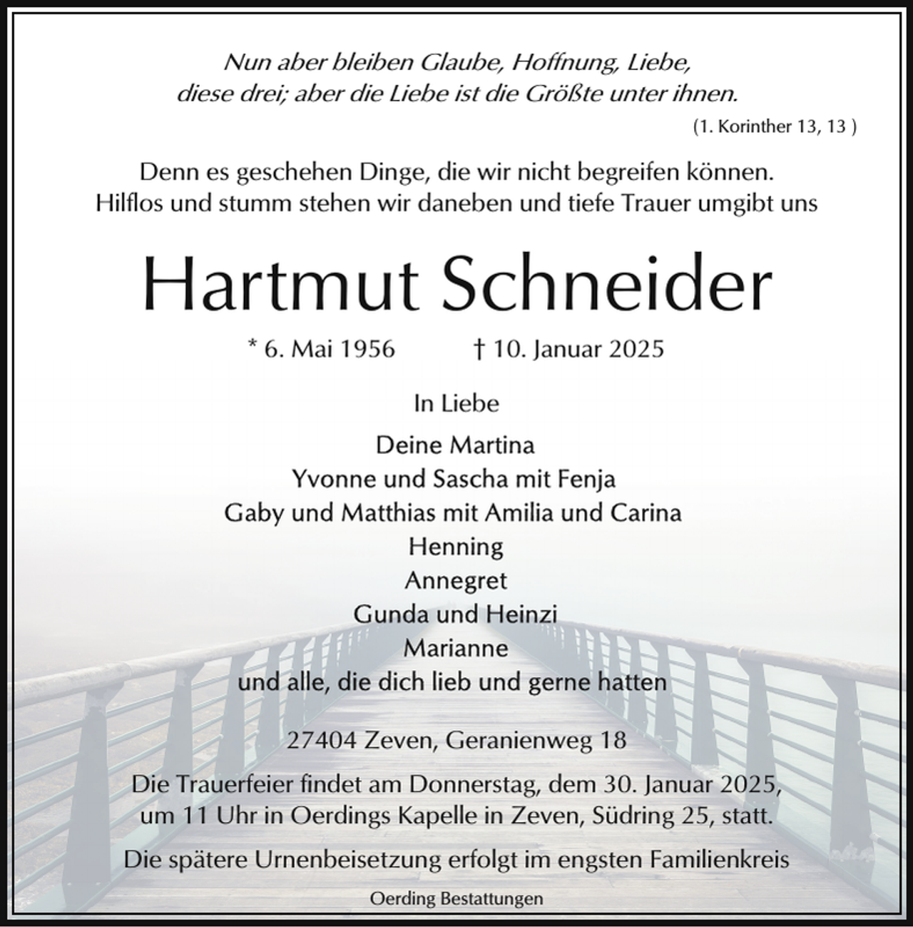 <p>Nun aber bleiben Glaube, Hoffnung, Liebe,<br />diese drei; aber die Liebe ist die Größte unter ihnen.<br />(1. Korinther 13, 13 )</p><p>Denn es geschehen Dinge, die wir nicht begreifen können.<br />Hilflos und stumm stehen wir daneben und tiefe Trauer umgibt uns</p><p>Hartmut Schneider<br />* 6. Mai 1956</p><p>† 10. Januar 2025</p><p>In Liebe</p><p>27404 Zeven, Geranienweg 18<br />Die Trauerfeier findet am Donnerstag, dem 30. Januar 2025,<br />um 11 Uhr in Oerdings Kapelle in Zeven, Südring 25, statt.<br />Die spätere Urnenbeisetzung erfolgt im engsten Familienkreis<br />Oerding Bestattungen</p>