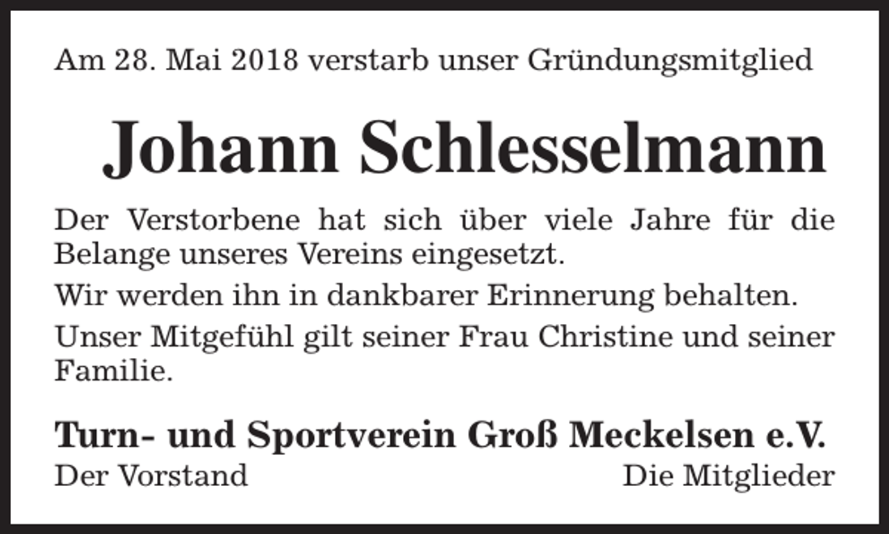 <p>Am 28. Mai 2018 verstarb unser Gründungsmitglied</p><p>Johann Schlesselmann<br />Der Verstorbene hat sich über viele Jahre für die<br />Belange unseres Vereins eingesetzt.<br />Wir werden ihn in dankbarer Erinnerung behalten.<br />Unser Mitgefühl gilt seiner Frau Christine und seiner<br />Familie.</p><p>Turn- und Sportverein Groß Meckelsen e.V.<br />Der Vorstand</p><p>Die Mitglieder</p>
