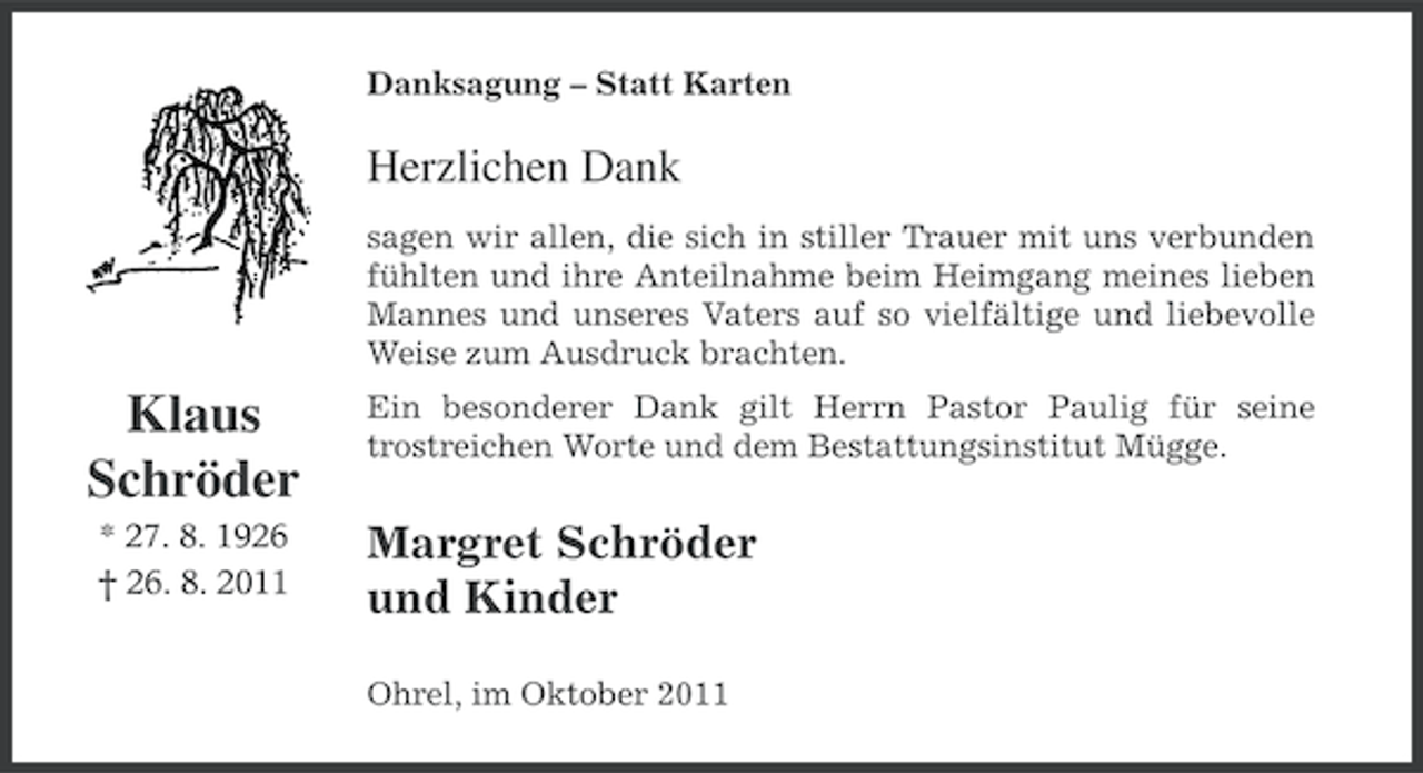 <p>Danksagung – Statt Karten</p><p>Herzlichen Dank<br />sagen wir allen, die sich in stiller Trauer mit uns verbunden<br />fühlten und ihre Anteilnahme beim Heimgang meines lieben<br />Mannes und unseres Vaters auf so vielfältige und liebevolle<br />Weise zum Ausdruck brachten.</p><p>Klaus<br />Schröder<br />* 27. 8. 1926<br />† 26. 8. 2011</p><p>Ein besonderer Dank gilt Herrn Pastor Paulig für seine<br />trostreichen Worte und dem Bestattungsinstitut Mügge.</p><p>Margret Schröder<br />und Kinder<br />Ohrel, im Oktober 2011</p>