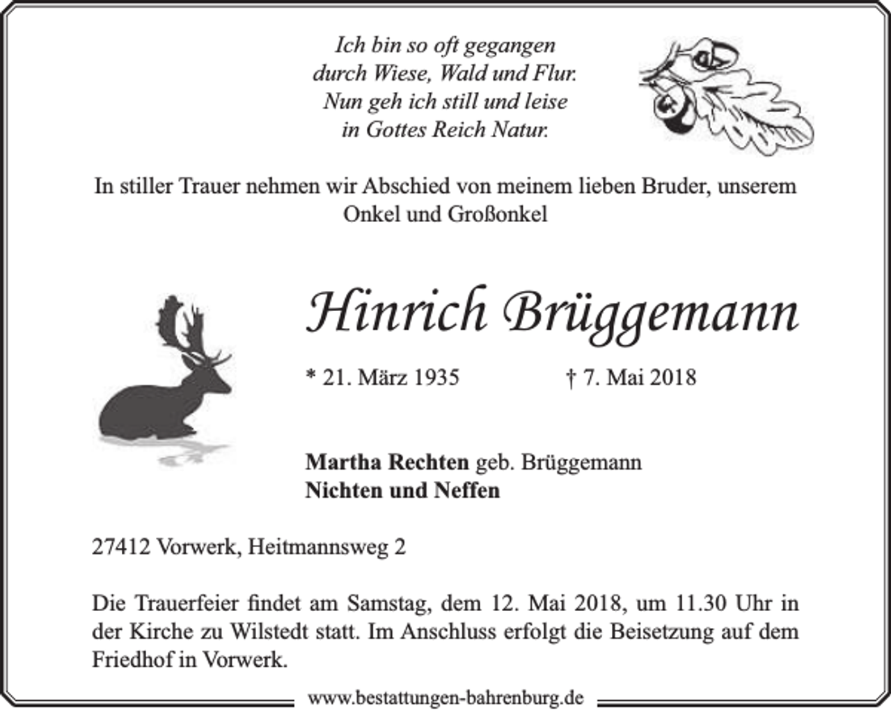 <p>Ich bin so oft gegangen<br />durch Wiese, Wald und Flur.<br />Nun geh ich still und leise<br />in Gottes Reich Natur.<br />In stiller Trauer nehmen wir Abschied von meinem lieben Bruder, unserem<br />Onkel und Großonkel</p><p>Hinrich Brüggemann<br />* 21. März 1935</p><p>† 7. Mai 2018</p><p>Martha Rechten geb. Brüggemann<br />Nichten und Neffen<br />27412 Vorwerk, Heitmannsweg 2<br />Die Trauerfeier ﬁndet am Samstag, dem 12. Mai 2018, um 11.30 Uhr in<br />der Kirche zu Wilstedt statt. Im Anschluss erfolgt die Beisetzung auf dem<br />Friedhof in Vorwerk.<br />www.bbestattungen-bbahhrenbburg.dde</p>