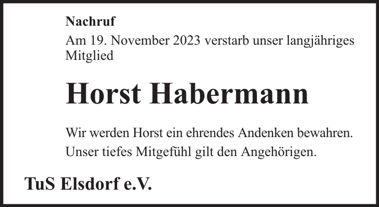 <p>Nachruf<br />Am 19. November 2023 verstarb unser langjähriges<br />Mitglied</p><p>Horst Habermann<br />Wir werden Horst ein ehrendes Andenken bewahren.<br />Unser tiefes Mitgefühl gilt den Angehörigen.</p><p>TuS Elsdorf e.V.</p>