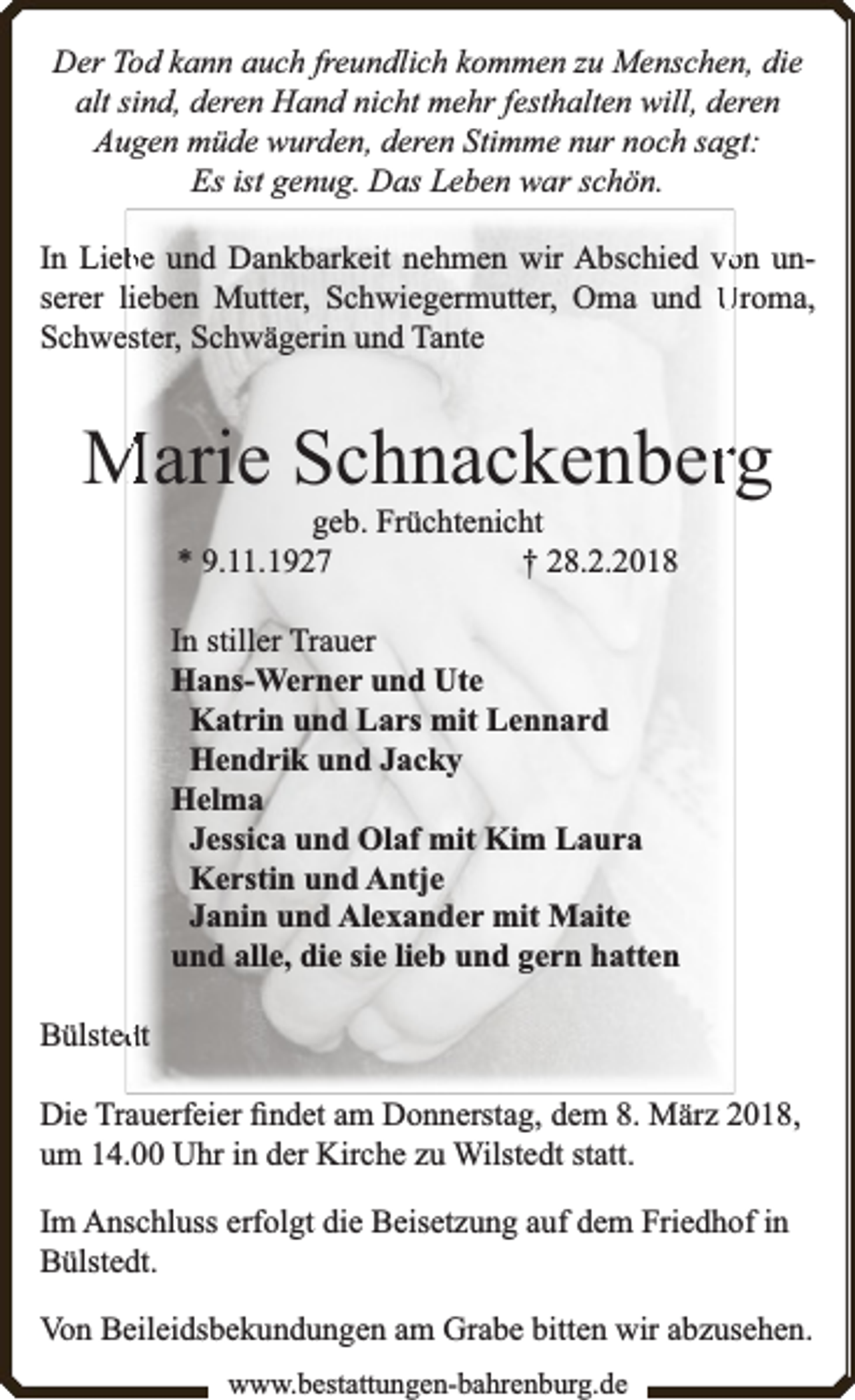<p>Der Tod kann auch freundlich kommen zu Menschen, die<br />alt sind, deren Hand nicht mehr festhalten will, deren<br />Augen müde wurden, deren Stimme nur noch sagt:<br />Es ist genug. Das Leben war schön.<br />In Liebbe und Dankbarkeit nehmen wir Abschied voon unserer lieben Mutter, Schwiegermutter, Oma und Uroma,<br />Schwester, Schwägerin und Tante</p><p>Marie Schnackenberrg<br />geb. Früchtenicht<br />* 9.11.1927<br />† 28.2.2018</p><p>In stiller Trauer<br />Hans-Werner und Ute<br />Katrin und Lars mit Lennard<br />Hendrik und Jacky<br />Helma<br />Jessica und Olaf mit Kim Laura<br />Kerstin und Antje<br />Janin und Alexander mit Maite<br />und alle, die sie lieb und gern hatten<br />Bülsteddt<br />Die Trauerfeier ﬁndet am Donnerstag, dem 8. März 2018,<br />um 14.00 Uhr in der Kirche zu Wilstedt statt.<br />Im Anschluss erfolgt die Beisetzung auf dem Friedhof in<br />Bülstedt.<br />Von Beileidsbekundungen am Grabe bitten wir abzusehen.<br />www.bbestattungen-bbahhrenbburg.dde</p>