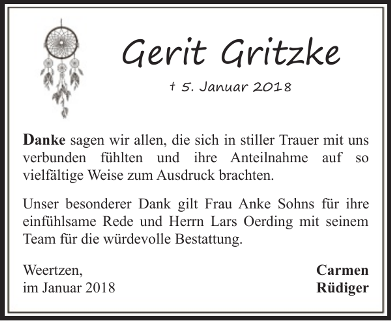 <p>Gerit Gritzke<br />† 5. Januar 2018</p><p>Danke sagen wir allen, die sich in stiller Trauer mit uns<br />verbunden fühlten und ihre Anteilnahme auf so<br />vielfältige Weise zum Ausdruck brachten.</p><p>Unser besonderer Dank gilt Frau Anke Sohns für ihre<br />einfühlsame Rede und Herrn Lars Oerding mit seinem<br />Team für die würdevolle Bestattung.<br />Weertzen,<br />im Januar 2018</p><p>Carmen<br />Rüdiger</p>