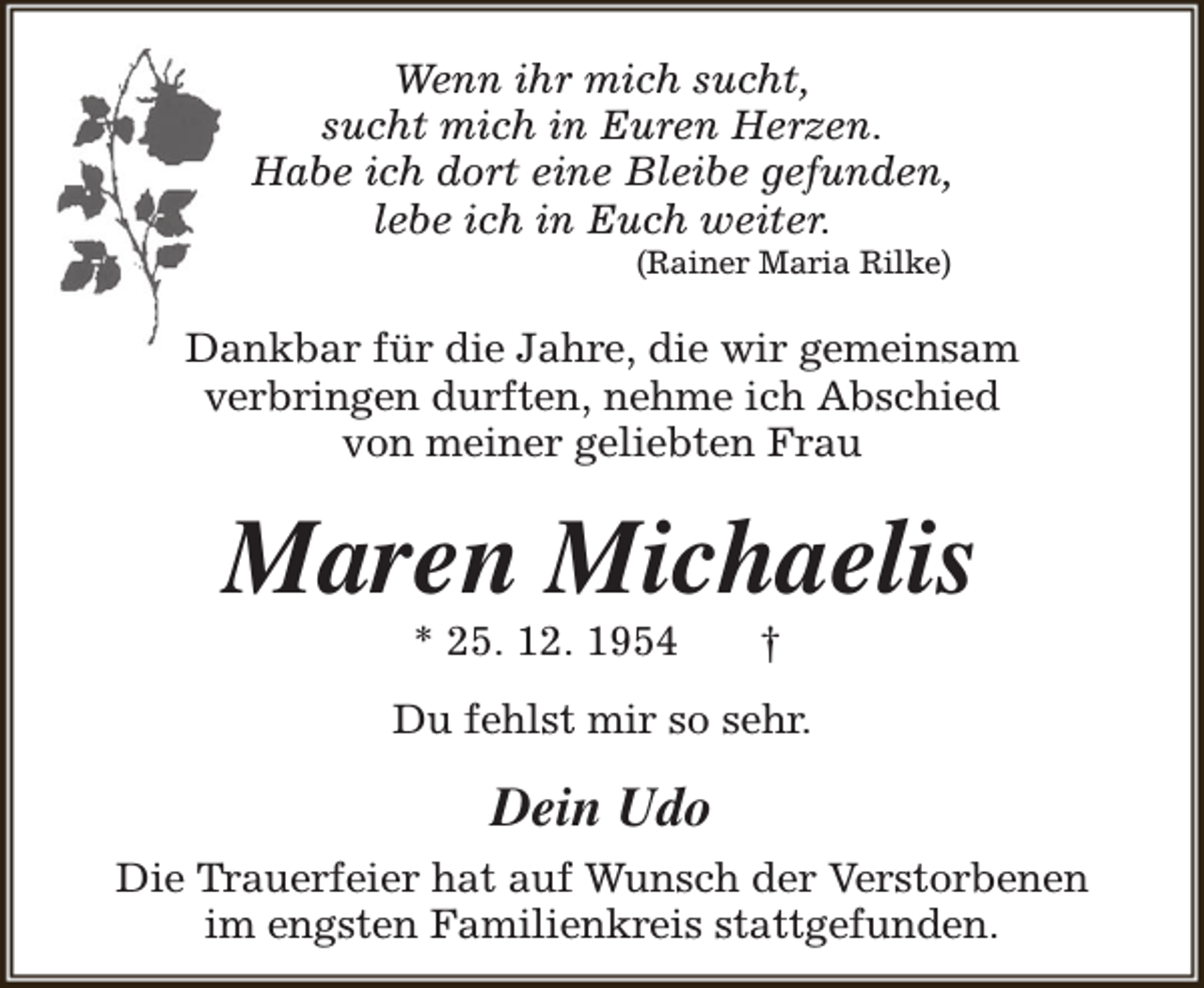 <p>Wenn ihr mich sucht,<br />sucht mich in Euren Herzen.<br />Habe ich dort eine Bleibe gefunden,<br />lebe ich in Euch weiter.<br />(Rainer Maria Rilke)</p><p>Dankbar für die Jahre, die wir gemeinsam<br />verbringen durften, nehme ich Abschied<br />von meiner geliebten Frau</p><p>Maren Michaelis<br />* 25. 12. 1954</p><p>†</p><p>Du fehlst mir so sehr.</p><p>Dein Udo<br />Die Trauerfeier hat auf Wunsch der Verstorbenen<br />im engsten Familienkreis stattgefunden.</p>