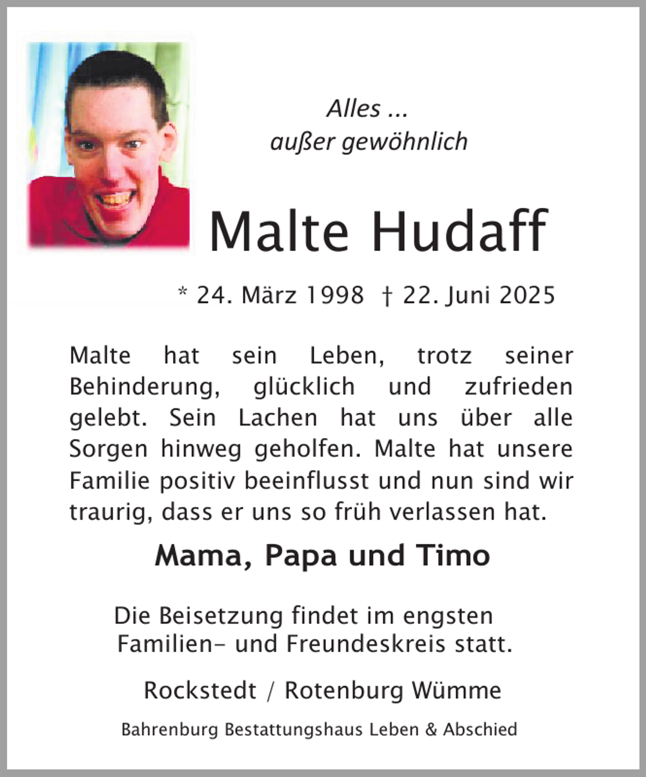 <p>Alles ...<br />außer gewöhnlich</p><p>Malte Hudaff<br />* 24. März 1998 † 22. Juni 2025<br />Malte hat sein Leben, trotz seiner<br />Behinderung, glücklich und zufrieden<br />gelebt. Sein Lachen hat uns über alle<br />Sorgen hinweg geholfen. Malte hat unsere<br />Familie positiv beeinflusst und nun sind wir<br />traurig, dass er uns so früh verlassen hat.</p><p>Mama, Papa und Timo<br />Die Beisetzung findet im engsten<br />Familien- und Freundeskreis statt.<br />Rockstedt / Rotenburg Wümme<br />Bahrenburg Bestattungshaus Leben &amp; Abschied</p>