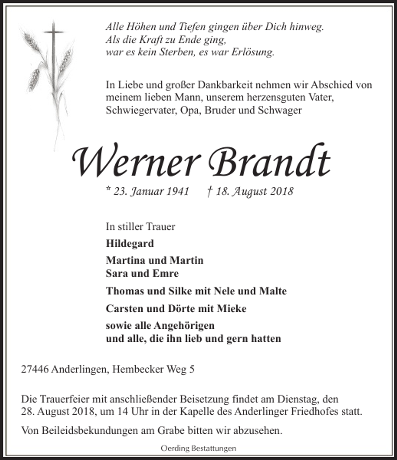 <p>Alle Höhen und Tiefen gingen über Dich hinweg.<br />Als die Kraft zu Ende ging,<br />war es kein Sterben, es war Erlösung.<br />In Liebe und großer Dankbarkeit nehmen wir Abschied von<br />meinem lieben Mann, unserem herzensguten Vater,<br />Schwiegervater, Opa, Bruder und Schwager</p><p>Werner Brandt<br />* 23. Januar 1941</p><p>† 18. August 2018</p><p>In stiller Trauer<br />Hildegard<br />Martina und Martin<br />Sara und Emre<br />Thomas und Silke mit Nele und Malte<br />Carsten und Dörte mit Mieke<br />sowie alle Angehörigen<br />und alle, die ihn lieb und gern hatten<br />27446 Anderlingen, Hembecker Weg 5<br />Die Trauerfeier mit anschließender Beisetzung findet am Dienstag, den<br />28. August 2018, um 14 Uhr in der Kapelle des Anderlinger Friedhofes statt.<br />Von Beileidsbekundungen am Grabe bitten wir abzusehen.<br />Oerding Bestattungen</p>