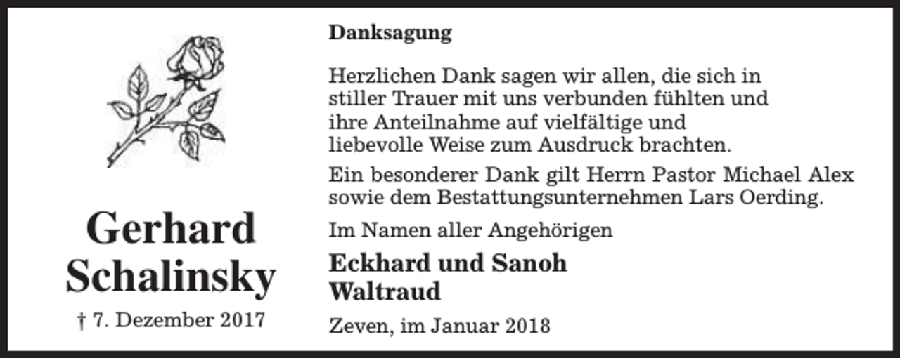 <p>Danksagung</p><p>Gerhard<br />Schalinsky<br />† 7. Dezember 2017</p><p>Herzlichen Dank sagen wir allen, die sich in<br />stiller Trauer mit uns verbunden fühlten und<br />ihre Anteilnahme auf vielfältige und<br />liebevolle Weise zum Ausdruck brachten.<br />Ein besonderer Dank gilt Herrn Pastor Michael Alex<br />sowie dem Bestattungsunternehmen Lars Oerding.<br />Im Namen aller Angehörigen</p><p>Eckhard und Sanoh<br />Waltraud<br />Zeven, im Januar 2018</p>