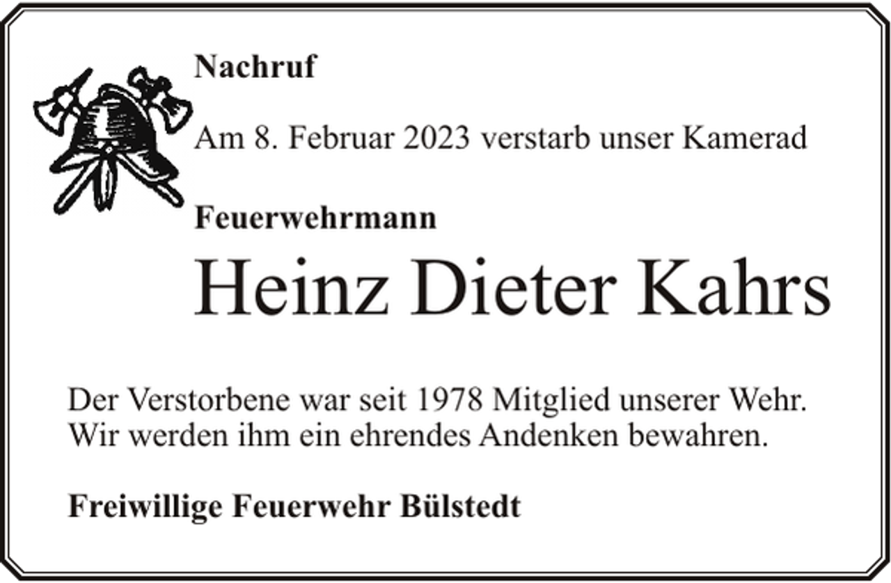 <p>Nachruf<br />Am 8. Februar 2023 verstarb unser Kamerad<br />Feuerwehrmann</p><p>Heinz Dieter Kahrs<br />Der Verstorbene war seit 1978 Mitglied unserer Wehr.<br />Wir werden ihm ein ehrendes Andenken bewahren.<br />Freiwillige Feuerwehr Bülstedt</p>